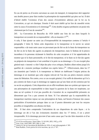 161
En cas de pertes ou d’avaries survenues au cours du transport, le transporteur doit rapporter
une double preuve pour faire tomber la présomption de responsabilité qui pèse sur lui. Il doit
d’abord établir l’existence d’une des causes d’exonération admises par la loi ou la
Convention, ce qui est classique. Ensuite il doit aussi établir qu’un lien de causalité existe
entre la cause d’exonération et le dommage498
. Cette double exigence probatoire est posée très
clairement par la Cour de cassation499
.
265. La Convention de Bruxelles de 1924 établit une liste de cas dans lesquels le
transporteur est exonéré de sa responsabilité : elle en énumère 17500
.
A cela, il faut ajouter un autre cas d’irresponsabilité du transporteur contenu à l’article 4
paragraphe 2 lettre Q. Selon cette disposition ni le transporteur ni le navire ne seront
responsables « de toute autre cause ne provenant pas du fait ou de la faute du transporteur ou
du fait ou de la faute des agents ou préposés du transporteur, mais le fardeau de la preuve
incombera à la personne réclamant le bénéfice de cette exception et il lui appartiendra de
montrer que ni la faute personnelle, ni le fait du transporteur, ni la faute ou le fait des agents
ou préposés du transporteur n’ont contribué à la perte ou au dommage ». Ce cas excepté plus
général mais « innomé » a fait l’objet des plus vives critiques, Rodière allant même jusqu’à le
qualifier de « monstre juridique troublant nos esprits latins »501
. Effectivement, dans les 17
cas énumérés par l’article 4, le transporteur se libérait en établissant l’origine précise du
dommage et en montrant que cette origine relevait de l’un des cas précis énoncés comme
cause de libération. Par contre, avec ce cas excepté général, il lui suffit de démontrer qu’il n’a
pas commis de faute et que le dommage ne suppose pas qu’une faute ait été commise par lui
ou un de ses préposés. Cette disposition est en effet troublante dans un système qui repose sur
une présomption de responsabilité et dans lequel la question de la faute est inopérante, car
dans un tel système il n’est pas possible de s’exonérer de sa responsabilité présumée en
démontrant que l’on a pas commis de faute. Si l’on admettait que la responsabilité du
transporteur maritime repose sur une présomption de faute, nul besoin d’énoncer des causes
particulières d’exonération puisque dans ce cas il pourra démontrer par tout les moyens
possibles et imaginables son absence de faute.
266. Il faut alors comprendre l’articulation de ces dispositions de cette façon : si le
dommage est dû à l’un des événements énumérés dans les 17 lettres, il est a priori
irresponsable. Si le dommage provient d’une autre cause que l’un des faits énumérés et d’un
498
CA d’Aix-en-Provence, 2ème Chbre, 31/10/1991, BTL 1992, p. 478
499
Cass. Com. 10/07/2001, BTL 2001, p. 544
500
Article 4-2 de la Convention de Bruxelles de 1924, cf. note infra-paginale n° 305.
501
René Rodière, Traité général de droit maritime, op. cit. n° 767.
tel-00511315,version1-24Aug2010
 