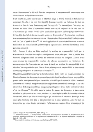162
autre événement que le fait ou la faute du transporteur, le transporteur doit montrer que cette
autre cause est indépendante de sa faute.
Il en résulte que, dans tous les cas, la libération exige la preuve positive du fait cause du
dommage. Si celui-ci ne peut être identifié, la preuve positive de l’absence de faute du
transporteur dans la cause du dommage doit être apportée. On pourrait juste s’interroger sur
l’intérêt de cette cause d’exonération compte tenu de la longueur de la liste des cas
d’exonérations qui semble couvrir toutes les situations possibles. Le transporteur ne trouvera-
t-il pas déjà dans la liste des cas exceptés un moyen de s’exonérer ? Il est pourtant possible de
trouver des cas qui ne sont pas couverts par l’énumération. Il en est ainsi de l’explosion et du
vol. La Cour d’appel de Paris502
fait aussi application de cette disposition dans un cas de
falsification du connaissement ayant trompé le capitaine qui a livré la marchandise à une
personne sans droit.
267. Comme il vient de l’être expliqué, le système de responsabilité établi par la
Convention de Bruxelles est complexe, et ce pour une raison principale : il est le résultat d’un
laborieux compromis entre les intérêts des armateurs et ceux des chargeurs. Au lieu d’une
quasi-absence de responsabilité résultant des clauses exonératoires ou limitatives des
connaissements, la Convention est parvenue à établir un système de responsabilité à mi-
chemin d’une responsabilité pour faute et d’une présomption de responsabilité ne pouvant être
écarté que par la preuve de certains cas « exceptés »503
.
Malgré tout, quand le transporteur a établi l’existence de tel ou tel cas excepté, montrant par
là même la cause du dommage et par conséquent détruisant la présomption de responsabilité
pesant sur lui, sa responsabilité peut encore être recherchée par la victime si celle-ci parvient à
démontrer une faute du transporteur qui aurait également contribué au dommage. Il y a ainsi
résurrection de la responsabilité du transporteur par la preuve d’une faute. Cette résurrection
n’est pas illogique504
. En effet, dans la chaîne des causes du dommage, le cas excepté
constitue en quelque sorte la « causa proxima » la cause la plus proche du dommage, mais ce
cas excepté peut ne pas être la cause adéquat qui elle se situe en amont du dommage. Cette
cause plus lointaine peut être le déclenchement de la cause première. Ainsi la faute du
transporteur est venue écarter ou tempérer l’effet des cas exceptés. On a généralement tiré
502
Cour d’appel de Paris 22/11/1996, BTL 1996, p. 157.
503
Dominique Puiroux, La responsabilité contractuelle du transporteur maritime de marchandises et les
différents modes de couverture de sa responsabilité, mémoire de DESS de droit des assurances, Université de
Paris II, 1983, p. 20.
504
Cours de droit maritime du Professeur Alain Le Bayon, UBO, 2001.
tel-00511315,version1-24Aug2010
 
