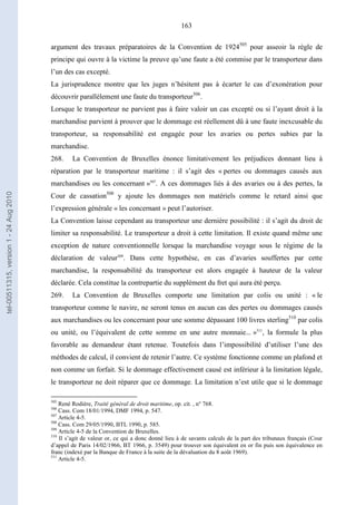 163
argument des travaux préparatoires de la Convention de 1924505
pour asseoir la règle de
principe qui ouvre à la victime la preuve qu’une faute a été commise par le transporteur dans
l’un des cas excepté.
La jurisprudence montre que les juges n’hésitent pas à écarter le cas d’exonération pour
découvrir parallèlement une faute du transporteur506
.
Lorsque le transporteur ne parvient pas à faire valoir un cas excepté ou si l’ayant droit à la
marchandise parvient à prouver que le dommage est réellement dû à une faute inexcusable du
transporteur, sa responsabilité est engagée pour les avaries ou pertes subies par la
marchandise.
268. La Convention de Bruxelles énonce limitativement les préjudices donnant lieu à
réparation par le transporteur maritime : il s’agit des « pertes ou dommages causés aux
marchandises ou les concernant »507
. A ces dommages liés à des avaries ou à des pertes, la
Cour de cassation508
y ajoute les dommages non matériels comme le retard ainsi que
l’expression générale « les concernant » peut l’autoriser.
La Convention laisse cependant au transporteur une dernière possibilité : il s’agit du droit de
limiter sa responsabilité. Le transporteur a droit à cette limitation. Il existe quand même une
exception de nature conventionnelle lorsque la marchandise voyage sous le régime de la
déclaration de valeur509
. Dans cette hypothèse, en cas d’avaries souffertes par cette
marchandise, la responsabilité du transporteur est alors engagée à hauteur de la valeur
déclarée. Cela constitue la contrepartie du supplément du fret qui aura été perçu.
269. La Convention de Bruxelles comporte une limitation par colis ou unité : « le
transporteur comme le navire, ne seront tenus en aucun cas des pertes ou dommages causés
aux marchandises ou les concernant pour une somme dépassant 100 livres sterling510
par colis
ou unité, ou l’équivalent de cette somme en une autre monnaie... »511
, la formule la plus
favorable au demandeur étant retenue. Toutefois dans l’impossibilité d’utiliser l’une des
méthodes de calcul, il convient de retenir l’autre. Ce système fonctionne comme un plafond et
non comme un forfait. Si le dommage effectivement causé est inférieur à la limitation légale,
le transporteur ne doit réparer que ce dommage. La limitation n’est utile que si le dommage
505
René Rodière, Traité général de droit maritime, op. cit. , n° 768.
506
Cass. Com 18/01/1994, DMF 1994, p. 547.
507
Article 4-5.
508
Cass. Com 29/05/1990, BTL 1990, p. 585.
509
Article 4-5 de la Convention de Bruxelles.
510
Il s’agit de valeur or, ce qui a donc donné lieu à de savants calculs de la part des tribunaux français (Cour
d’appel de Paris 14/02/1966, BT 1966, p. 3549) pour trouver son équivalent en or fin puis son équivalence en
franc (indexé par la Banque de France à la suite de la dévaluation du 8 août 1969).
511
Article 4-5.
tel-00511315,version1-24Aug2010
 