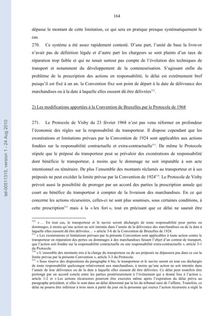 164
dépasse le montant de cette limitation, ce qui sera en pratique presque systématiquement le
cas.
270. Ce système a été assez rapidement contesté. D’une part, l’unité de base la livre-or
n’avait pas de définition légale et d’autre part les chargeurs se sont plaints d’un taux de
réparation trop faible et qui ne tenait surtout pas compte de l’évolution des techniques de
transport et notamment du développement de la conteneurisation. S’agissant enfin du
problème de la prescription des actions en responsabilité, le délai est extrêmement bref
puisqu’il est fixé à un an. la Convention fixe son point de départ à la date de délivrance des
marchandises ou à la date à laquelle elles eussent dû être délivrées512
.
2) Les modifications apportées à la Convention de Bruxelles par le Protocole de 1968
271. Le Protocole de Visby du 23 février 1968 n’est pas venu réformer en profondeur
l’économie des règles sur la responsabilité du transporteur. Il dispose cependant que les
exonérations et limitations prévues par la Convention de 1924 sont applicables aux actions
fondées sur la responsabilité contractuelle et extra-contractuelle513
. De même le Protocole
stipule que le préposé du transporteur peut se prévaloir des exonérations de responsabilité
dont bénéficie le transporteur, à moins que le dommage ne soit imputable à son acte
intentionnel ou téméraire. De plus l’ensemble des montants réclamés au transporteur et à ses
préposés ne peut excéder la limite prévue par la Convention de 1924514
. Le Protocole de Visby
prévoit aussi la possibilité de proroger par un accord des parties la prescription annale qui
court au bénéfice du transporteur à compter de la livraison des marchandises. En ce qui
concerne les actions récursoires, celles-ci ne sont plus soumises, sous certaines conditions, à
cette prescription515
mais à la « lex fori », tout en précisant que ce délai ne saurait être
512
« … En tout cas, le transporteur et le navire seront déchargés de toute responsabilité pour pertes ou
dommages, à moins qu’une action ne soit intentée dans l’année de la délivrance des marchandises ou de la date à
laquelle elles eussent dû être délivrées… » article 3-6 de la Convention de Bruxelles de 1924.
513
« Les exonérations et limitations prévues par la présente Convention sont applicables à toute action contre le
transporteur en réparation des pertes ou dommages à des marchandises faisant l’objet d’un contrat de transport,
que l’action soit fondée sur la responsabilité contractuelle ou une responsabilité extra-contractuelle », article 3-1
du Protocole.
514
« L’ensemble des montants mis à la charge du transporteur ou de ses préposés ne dépassera pas dans ce cas la
limite prévue par la présente Convention », article 3-3 du Protocole.
515
« Sous réserve des dispositions du paragraphe 6 bis, le transporteur et le navire seront en tout cas déchargés
de toute responsabilité quelconque relativement aux marchandises, à moins qu’une action ne soit intentée dans
l’année de leur délivrance ou de la date à laquelle elles eussent dû être délivrées. Ce délai peut toutefois être
prolongé par un accord conclu entre les parties postérieurement à l’événement qui a donné lieu à l’action »,
article 1-2 et « Les actions récursoires pourront être exercées même après l’expiration du délai prévu au
paragraphe précédent, si elles le sont dans un délai déterminé par la loi du tribunal saisi de l’affaire. Toutefois, ce
délai ne pourra être inférieur à trois mois à partir du jour où la personne qui exerce l’action récursoire a réglé la
tel-00511315,version1-24Aug2010
 