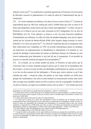 165
inférieur à trois mois516
. La modification essentielle apportée par le Protocole à la Convention
de Bruxelles concerne le plafonnement et le mode de calcul de l’indemnisation due par le
transporteur.
272. Ici l’unité monétaire de référence n’est plus la livre-or mais le franc-or517
, la limite de
responsabilité passe de 100 livres sterling par unité à 10.000 francs par colis ou unité et 30
francs par kilogramme, la plus élevée des deux limites étant applicable518
. Le franc visé par le
Protocole est le franc-or qui est une unité consistant en 65,5 milligramme d’or au titre de
900/1000ème d’or fin. Cette référence au franc-or a très vite posé d’énormes problèmes
d’interprétation aux tribunaux. En effet, les Etats ont pendant longtemps vécu sous le régime
institué par les accords de Bretton-Woods (FMI) selon lesquels chaque monnaie se trouve
étalonnée à l’or selon une parité fixe519
. Le calcul de l’indemnité due par le transporteur était
donc relativement aisé. Cependant, en 1978, les accords internationaux passés en Jamaïque
ont bouleversé cet ordonnancement en abandonnant le rattachement à la monnaie or. Les
accords de Jamaïque n’ayant jamais été soumis au Parlement français, les tribunaux se sont
trouvés embarrassés pour déterminer ce qui était dû par le transporteur. Il est possible de
trouver à ce sujet des solutions divergentes de la jurisprudence520
.
273. En revanche, sur un certain nombre de points, le Protocole est plus précis que la
Convention dans sa forme originelle puisqu’il précise que la valeur de la marchandise doit
être évaluée « au lieu et au jour où elles sont déchargées conformément au contrat, ou au jour
et au lieu où elles auraient dû être déchargées ». D’autre part, celui-ci précise ce qu’il faut
entendre par unité : « lorsqu’un cadre, une palette ou tout engin similaire est utilisé pour
grouper des marchandises, tout colis ou unité énuméré au connaissement comme étant inclus
dans cet engin sera considéré comme un colis ou unité au sens de ce paragraphe. En dehors du
cas prévu ci-dessus, cet engin sera considéré comme colis ou unité »521
. Il en résulte que toute
réclamation ou a elle-même reçu signification de l’assignation », article 1-3 du Protocole.
516
Ce délai de trois mois est celui retenu par la loi française qui fixe son point de départ « à compter du jour de
l’exercice de l’action contre le garanti ou du jour où celui-ci aura à l’amiable réglé la réclamation » (article 32-2
de la loi du 18/06/1966).
517
Le franc utilisé dans le Protocole de Visby est le franc Poincaré.
518
« A moins que la nature et la valeur des marchandises n’aient été déclarées par le chargeur avant leur
embarquement et que cette déclaration ait été insérée dans le connaissement, le transporteur comme le navire, ne
seront en aucun cas responsables des dommages des marchandises ou concernant celles-ci pour une somme
supérieure à l’équivalent de 10.000 francs par colis ou unité ou 30 francs par kilogramme de poids brut des
marchandises perdues ou endommagées, la limite la plus élevée étant applicable », article 2-a du Protocole.
519
Le franc français valait 180 milligramme d’or et à partir de 1969 160 milligramme d’or.
520
Cf. Cour d’appel de Paris 31/01/1980, BT 1980, p. 315 et 316.
521
« Lorsqu’un cadre ou une palette ou tout engin similaire est utilisé pour grouper des marchandises, tout colis
ou unité énuméré au connaissement comme étant inclus dans cet engin sera considéré comme un colis ou unité
au sens de ce paragraphe. En dehors des cas prévus ci-dessus, cet engin sera considéré comme colis ou unité »,
article 2-c du Protocole.
tel-00511315,version1-24Aug2010
 
