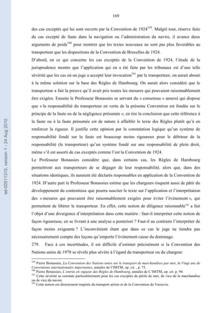 169
des cas exceptés qui lui sont ouverts par la Convention de 1924539
. Malgré tout, réserve faite
du cas excepté de faute dans la navigation ou l’administration du navire, il avance deux
arguments de poids540
pour montrer que les textes nouveaux ne sont pas plus favorables au
transporteur que les dispositions de la Convention de Bruxelles de 1924.
D’abord, en ce qui concerne les cas exceptés de la Convention de 1924, l’étude de la
jurisprudence montre que l’application qui en a été faite par les tribunaux est d’une telle
sévérité que les cas où un juge a accepté leur invocation541
par le transporteur, on aurait abouti
à la même solution sur la base des Règles de Hambourg. On aurait alors considéré que le
transporteur a fait la preuve qu’il avait pris toutes les mesures qui pouvaient raisonnablement
être exigées. Ensuite le Professeur Bonassies se servant du « consensus » annexé qui dispose
que « la responsabilité du transporteur en vertu de la présente Convention est fondée sur le
principe de la faute ou de la négligence présumée », en tire la conclusion que cette référence à
la faute ou à la faute présumée est de nature à affaiblir le texte des Règles plutôt qu’à en
renforcer la rigueur. Il justifie cette opinion par la constatation logique qu’un système de
responsabilité fondé sur la faute est beaucoup moins rigoureux pour le débiteur de la
responsabilité (le transporteur) qu’un système fondé sur une responsabilité de plein droit,
même s’il est assorti de cas exceptés comme l’est la Convention de 1924.
Le Professeur Bonassies considère que, dans certains cas, les Règles de Hambourg
permettront aux transporteurs de se dégager de leur responsabilité, alors que, dans des
situations identiques, ils auraient été déclarés responsables en application de la Convention de
1924. D’autre part le Professeur Bonassies estime que les chargeurs risquent aussi de pâtir du
développement du contentieux que pourra susciter le texte sur l’application et l’interprétation
des « mesures qui pouvaient être raisonnablement exigées pour éviter l’évènement », qui
permettent de libérer le transporteur. En effet, cette notion de diligence raisonnable542
a fait
l’objet d’une divergence d’interprétation dans cette matière : faut-il interpréter cette notion de
façon rigoureuse, en se livrant à une analyse a posteriori ? Faut-il au contraire l’interpréter de
façon moins exigeante ? L’inconvénient étant que dans ce cas le juge ne tiendra pas
nécessairement compte des leçons qu’emporte l’événement cause du dommage.
279. Face à ces incertitudes, il est difficile d’estimer précisément si la Convention des
Nations unies de 1978 se révèle plus sévère à l’égard du transporteur ou du chargeur.
539
Pierre Bonassies, La Convention des Nations unies sur le transport de marchandises par mer, in Vingt ans de
Conventions internationales importantes, annales de l’IMTM, op. cit. , p. 75.
540
Pierre Bonassies, L’entrée en vigueur des Règles de Hambourg, annales de L’IMTM, op. cit. p. 94.
541
Cette sévérité se constate particulièrement pour les cas exceptés de périls de mer, de vice de la marchandise
ou de vice du navire.
542
Cette notion est directement inspirée du transport aérien et de la Convention de Varsovie.
tel-00511315,version1-24Aug2010
 