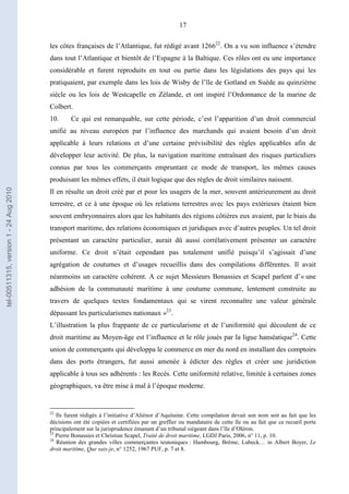 17
les côtes françaises de l’Atlantique, fut rédigé avant 126622
. On a vu son influence s’étendre
dans tout l’Atlantique et bientôt de l’Espagne à la Baltique. Ces rôles ont eu une importance
considérable et furent reproduits en tout ou partie dans les législations des pays qui les
pratiquaient, par exemple dans les lois de Wisby de l’île de Gotland en Suède au quinzième
siècle ou les lois de Westcapelle en Zèlande, et ont inspiré l’Ordonnance de la marine de
Colbert.
10. Ce qui est remarquable, sur cette période, c’est l’apparition d’un droit commercial
unifié au niveau européen par l’influence des marchands qui avaient besoin d’un droit
applicable à leurs relations et d’une certaine prévisibilité des règles applicables afin de
développer leur activité. De plus, la navigation maritime entraînant des risques particuliers
connus par tous les commerçants empruntant ce mode de transport, les mêmes causes
produisant les mêmes effets, il était logique que des règles de droit similaires naissent.
Il en résulte un droit créé par et pour les usagers de la mer, souvent antérieurement au droit
terrestre, et ce à une époque où les relations terrestres avec les pays extérieurs étaient bien
souvent embryonnaires alors que les habitants des régions côtières eux avaient, par le biais du
transport maritime, des relations économiques et juridiques avec d’autres peuples. Un tel droit
présentant un caractère particulier, aurait dû aussi corrélativement présenter un caractère
uniforme. Ce droit n’était cependant pas totalement unifié puisqu’il s’agissait d’une
agrégation de coutumes et d’usages recueillis dans des compilations différentes. Il avait
néanmoins un caractère cohérent. A ce sujet Messieurs Bonassies et Scapel parlent d’« une
adhésion de la communauté maritime à une coutume commune, lentement construite au
travers de quelques textes fondamentaux qui se virent reconnaître une valeur générale
dépassant les particularismes nationaux »23
.
L’illustration la plus frappante de ce particularisme et de l’uniformité qui découlent de ce
droit maritime au Moyen-âge est l’influence et le rôle joués par la ligue hanséatique24
. Cette
union de commerçants qui développa le commerce en mer du nord en installant des comptoirs
dans des ports étrangers, fut aussi amenée à édicter des règles et créer une juridiction
applicable à tous ses adhérents : les Recès. Cette uniformité relative, limitée à certaines zones
géographiques, va être mise à mal à l’époque moderne.
22
Ils furent rédigés à l’initiative d’Aliénor d’Aquitaine. Cette compilation devait son nom soit au fait que les
décisions ont été copiées et certifiées par un greffier ou mandataire de cette île ou au fait que ce recueil porte
principalement sur la jurisprudence émanant d’un tribunal siégeant dans l’île d’Oléron.
23
Pierre Bonassies et Christian Scapel, Traité de droit maritime, LGDJ Paris, 2006, n° 11, p. 10.
24
Réunion des grandes villes commerçantes teutoniques : Hambourg, Brême, Lubeck… in Albert Boyer, Le
droit maritime, Que sais-je, n° 1252, 1967 PUF, p. 7 et 8.
tel-00511315,version1-24Aug2010
 