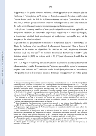 170
Il apparaît de ce fait que les tribunaux nationaux, selon l’application qu’ils font des Règles de
Hambourg et l’interprétation qu’ils ont de ces dispositions, peuvent favoriser ou défavoriser
l’une ou l’autre partie. Au delà des différences notables entre cette Convention et celle de
Bruxelles, il apparaît que ces difficultés soulevées ne vont pas dans le sens d’une unification
des règles applicables aux transports internationaux de marchandises par mer.
Les Règles de Hambourg modifient d’autre part les dispositions antérieures applicables au
transporteur substitué543
. Le transporteur originel reste responsable de la totalité du transport,
le transporteur substitué étant conjointement et solidairement responsable avec lui du
transport qu’il a lui-même effectué.
S’agissant enfin du plafonnement du montant de la réparation due par le transporteur, les
Règles de Hambourg n’ont pas effectué de changement fondamental. Elles se bornent à
reprendre en la matière les dispositions du Protocole de 1968, augmentant seulement
d’environ vingt cinq pour cent544
les montants de limitation du Protocole de 1968545
. Cette
limitation atteint 835 DTS par colis ou unité et 2,5 DTS par kilogramme de poids brut de
marchandises546
.
280. Les Règles de Hambourg introduisent certaines modifications essentielles relativement
à la prescription. Le délai de prescription de l’action en responsabilité contre le transporteur
est porté de un an à deux ans547
, tandis que le délai de trois jours prévu dans la Convention de
1924 pour les réserves à la livraison en cas de dommages non-apparents548
est porté à quinze
543
Il va y avoir un transporteur substitué quand le transporteur contractuel confie tout ou partie du transport à un
autre transporteur qui va être le transporteur réel. Le transporteur contractuel est en général un NVOCC. Il s’agit
d’un opérateur qui vend du transport maritime à ses clients sans être lui même armateur ou affréteur (Pierre
Bonassies et Christian Scapel, Traité de droit maritime, LGDJ Paris, 2006, n° 951, p. 610). Il conclut un contrat
de transport maritime avec un véritable transporteur. Il peut être considéré comme « transporteur » au sens de la
loi du 18 juin 1966 puisqu’il « s’engage à acheminer une marchandise déterminée, d’un port à un autre » (article
15) ou au sens des Règles de Hambourg pour lesquelles « le terme transporteur désigne toute personne par
laquelle ou au nom de laquelle un contrat de transport de marchandises est conclu avec un chargeur » (article 1-
1). En revanche le NVOCC il ne semble pas pouvoir être considéré comme transporteur au sens de la
Convention de Bruxelles de 1924 puisqu’elle définit le transporteur comme « le propriétaire du navire ou
l’affréteur, partie à un contrat de transport avec un chargeur ».
544
Samir Mankababy, The Hamburg rules on the carriage of goods by sea, édité par Samir Mankababy, publié
pour The British Institute of International and Comparative Law, Londres, 1978, M.J. Shah, p. 21.
545
Augmentation jugée prudente par le Professeur Bonassies en considération de l’érosion ayant affecté les
unités monétaires de 1968 à 1978.
546
« La responsabilité du transporteur pour le préjudice résultant des pertes ou dommages subis par les
marchandises conformément aux dispositions de l’article 5 est limitée à une somme équivalant à 835 unités de
compte par colis ou autre unité de chargement ou à 2,5 unités de compte par kilogramme de poids brut des
marchandises perdues ou endommagées, la limite la plus élevée étant applicable », article 6-1-a.
547
« Toute action relative au transport de marchandises par mer en vertu de la présente Convention est prescrite
si une procédure judiciaire ou arbitrale n’a pas été introduite dans le délai de deux ans », article 20-1.
548
« Si les pertes ou dommages ne sont pas apparents, l’avis doit être donné dans les trois jours de la
délivrance », article 3-6-2.
tel-00511315,version1-24Aug2010
 