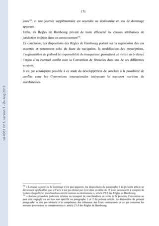 171
jours549
, et une journée supplémentaire est accordée au destinataire en cas de dommage
apparent.
Enfin, les Règles de Hambourg privent de toute efficacité les clauses attributives de
juridiction insérées dans un connaissement550
.
En conclusion, les dispositions des Règles de Hambourg portant sur la suppression des cas
exceptés et notamment celui de faute de navigation, la modification des prescriptions,
l’augmentation du plafond de responsabilité du transporteur, permettent de mettre en évidence
l’enjeu d’un éventuel conflit avec la Convention de Bruxelles dans une de ses différentes
versions.
Il est par conséquent possible à ce stade du développement de conclure à la possibilité de
conflits entre les Conventions internationales intéressant le transport maritime de
marchandises.
549
« Lorsque la perte ou le dommage n’est pas apparent, les dispositions du paragraphe 1 du présente article ne
deviennent applicables que si l’avis n’est pas donné par écrit dans un délai de 15 jours consécutifs à compter de
la date à laquelle les marchandises ont été remises au destinataire », article 19-2 des Règles de Hambourg.
550
« Aucune procédure judiciaire relative au transport de marchandises en vertu de la présente Convention ne
peut être engagée en un lieu non spécifié au paragraphe 1 et 2 du présent article. La disposition du présent
paragraphe ne fait pas obstacle à la compétence des tribunaux des Etats contractants en ce qui concerne les
mesures provisoires ou conservatoires », article 21-3 des Règles de Hambourg.
tel-00511315,version1-24Aug2010
 