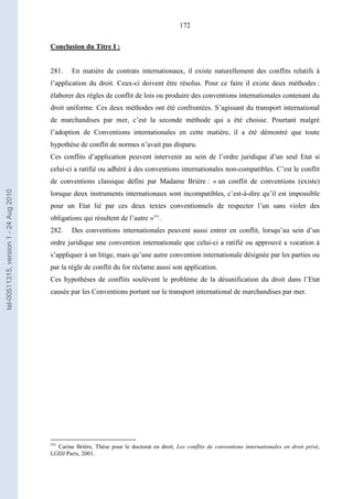 172
Conclusion du Titre I :
281. En matière de contrats internationaux, il existe naturellement des conflits relatifs à
l’application du droit. Ceux-ci doivent être résolus. Pour ce faire il existe deux méthodes :
élaborer des règles de conflit de lois ou produire des conventions internationales contenant du
droit uniforme. Ces deux méthodes ont été confrontées. S’agissant du transport international
de marchandises par mer, c’est la seconde méthode qui a été choisie. Pourtant malgré
l’adoption de Conventions internationales en cette matière, il a été démontré que toute
hypothèse de conflit de normes n’avait pas disparu.
Ces conflits d’application peuvent intervenir au sein de l’ordre juridique d’un seul Etat si
celui-ci a ratifié ou adhéré à des conventions internationales non-compatibles. C’est le conflit
de conventions classique défini par Madame Brière : « un conflit de conventions (existe)
lorsque deux instruments internationaux sont incompatibles, c’est-à-dire qu’il est impossible
pour un Etat lié par ces deux textes conventionnels de respecter l’un sans violer des
obligations qui résultent de l’autre »551
.
282. Des conventions internationales peuvent aussi entrer en conflit, lorsqu’au sein d’un
ordre juridique une convention internationale que celui-ci a ratifié ou approuvé a vocation à
s’appliquer à un litige, mais qu’une autre convention internationale désignée par les parties ou
par la règle de conflit du for réclame aussi son application.
Ces hypothèses de conflits soulèvent le problème de la désunification du droit dans l’Etat
causée par les Conventions portant sur le transport international de marchandises par mer.
551
Carine Brière, Thèse pour le doctorat en droit, Les conflits de conventions internationales en droit privé,
LGDJ Paris, 2001.
tel-00511315,version1-24Aug2010
 