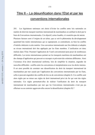 173
Titre II – La désunification dans l’Etat et par les
conventions internationales
283. Les législateurs nationaux ont choisi d’éviter les conflits entre lois nationales en
matière de droit du transport maritime international de marchandises en unifiant le droit par le
biais de Conventions internationales. Cet objectif, certes louable, n’a toutefois pas été atteint.
Plusieurs facteurs sont à l’origine de cet échec, que ce soit le phénomène du développement
quantitatif des traités internationaux qui se superposent, se contredisent, ou bien les conflits
d’intérêts inhérents à cette matière. Une convention internationale une fois élaborée et adoptée
au niveau international doit être appliquée par les Etats membres. L’unification est donc
réalisée dans l’Etat. Pourtant l’application de l’outil conventionnel peut poser de nombreuses
difficultés. Les textes internationaux portant sur les transports maritimes de marchandises ont
des champs d’application qui peuvent se recouper et prévoient des solutions différentes. Ainsi
l’existence d’un droit international uniforme, loin de simplifier la situation, engendre de
nouvelles difficultés : conflits entre les conventions et interpénétration avec les droits internes.
Il est ainsi possible de constater une désunification du droit du transport international de
marchandises par mer causée par l’application des conventions internationales par les Etats,
celle-ci pouvant engendrer des conflits de lois ou de conventions (chapitre I). Ces conflits sont
alors réglés par un retour aux règles de droit international privé du for qui sont des règles
nationales. Ces règles permettent-elles de réaliser l’unification du droit du transport
international de marchandises par mer que les Conventions internationales n’ont pas pu
effectuer ou au contraire aggravent-elles encore la désunification (chapitre II) ?
tel-00511315,version1-24Aug2010
 