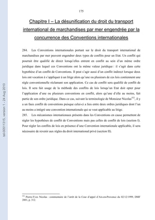 175
Chapitre I – La désunification du droit du transport
international de marchandises par mer engendrée par la
concurrence des Conventions internationales
284. Les Conventions internationales portant sur le droit du transport international de
marchandises par mer peuvent engendrer deux types de conflits pour un Etat. Un conflit qui
pourrait être qualifié de direct lorsqu’elles entrent en conflit au sein d’un même ordre
juridique dans lequel ces Conventions ont la même valeur juridique : il s’agit dans cette
hypothèse d’un conflit de Conventions. Il peut s’agir aussi d’un conflit indirect lorsque deux
lois ont vocation à s’appliquer à un litige alors qu’une ou plusieurs de ces lois contiennent une
règle conventionnelle réclamant son application. Ce cas de conflit sera qualifié de conflit de
lois. Il sera fait usage de la méthode des conflits de lois lorsqu’un Etat doit opter pour
l’application d’une ou plusieurs conventions en conflit, alors qu’une d’elle au moins, fait
partie de son ordre juridique. Dans ce cas, suivant la terminologie de Monsieur Nicolas552
, il y
a un faux conflit de conventions puisque celui-ci a lieu entre deux ordres juridiques dont l’un
au moins a intégré une convention internationale qui se veut applicable au litige.
285. Les mécanismes internationaux présents dans les Conventions en cause permettent de
régler les hypothèses de conflit de Conventions mais pas celles de conflit de lois (section I).
Pour régler les conflits de lois en présence d’une Convention internationale applicable, il sera
nécessaire de revenir aux règles du droit international privé (section II).
552
Pierre-Yves Nicolas : commentaire de l’arrêt de la Cour d’appel d’Aix-en-Provence du 02/12/1999, DMF
2001, p. 312.
tel-00511315,version1-24Aug2010
 