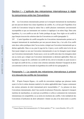 176
Section I – L’aptitude des mécanismes internationaux à régler
la concurrence entre les Conventions
286. Les Conventions internationales portant sur le transport international de marchandises
par mer peuvent donner lieu à deux hypothèses de conflits. Il y a d’une part l’hypothèse d’un
conflit de Conventions lorsqu’un même Etat a ratifié plusieurs instruments conventionnels
incompatibles et que ces instruments ont vocation à s’appliquer à un même litige. Dans cette
hypothèse, il y a un conflit au sein de l’ordre juridique du juge. Pour régler un tel conflit le
juge français trouvera des solutions dans les Conventions en conflit (paragraphe 1).
287. L’autre hypothèse de conflit auxquelles les Conventions internationales portant sur le
transport international de marchandises par mer peuvent donner lieu, c’est celle d’un conflit
entre deux ordres juridiques dont l’un au moins a intégré une Convention internationale qui se
déclare applicable. Dans ce cas, pour le juge du for, il peut y avoir conflit entre la loi de son
Etat (ayant intégré ou non une Convention internationale) et une loi étrangère (ayant intégré
une Convention internationale). Il peut aussi y avoir un conflit entre deux lois étrangères (dont
une au moins qui a intégré une Convention internationale se déclarant applicable). Dans ces
hypothèses, le juge du for, confronté à un conflit de lois, devra le résoudre en ayant recours à
ses règles de conflit de lois, ce retour à des solutions nationales illustrant l’incapacité du droit
conventionnel à obvier et résoudre les hypothèses de conflit de lois (paragraphe 2).
Paragraphe 1 – La capacité des mécanismes internationaux à prévenir
et à résoudre les conflits de Conventions
288. D’après François Rigaux, « le conflit de conventions implique que plusieurs traités
ayant à la fois le même domaine matériel et la même applicabilité dans l’espace contiennent
des normes primaires de droit international privé inconciliables »553
. La présence de deux
Conventions internationales, dont l’une assortie de plusieurs Protocoles, régissant le transport
maritime de marchandises, ne serait pas un problème si celles-ci contenaient des instruments
internationaux de compatibilité, ou au moins de résolution des conflits. Cette multiplicité des
Conventions d’unification du droit substantiel s’étalant sur plus d’un demi-siècle se justifie
553
François Rigaux, Droit international privé, TI, Théorie générale, 2ème
éd. , Larcier Bruxelles, 1987, p. 235.
tel-00511315,version1-24Aug2010
 