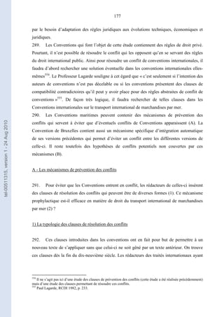 177
par le besoin d’adaptation des règles juridiques aux évolutions techniques, économiques et
juridiques.
289. Les Conventions qui font l’objet de cette étude contiennent des règles de droit privé.
Pourtant, il n’est possible de résoudre le conflit qui les opposent qu’en se servant des règles
du droit international public. Ainsi pour résoudre un conflit de conventions internationales, il
faudra d’abord rechercher une solution éventuelle dans les conventions internationales elles-
mêmes554
. Le Professeur Lagarde souligne à cet égard que « c’est seulement si l’intention des
auteurs de conventions n’est pas décelable ou si les conventions présentent des clauses de
compatibilité contradictoires qu’il peut y avoir place pour des règles abstraites de conflit de
conventions »555
. De façon très logique, il faudra rechercher de telles clauses dans les
Conventions internationales sur le transport international de marchandises par mer.
290. Les Conventions maritimes peuvent contenir des mécanismes de prévention des
conflits qui servent à éviter que d’éventuels conflits de Conventions apparaissent (A). La
Convention de Bruxelles contient aussi un mécanisme spécifique d’intégration automatique
de ses versions précédentes qui permet d’éviter un conflit entre les différentes versions de
celle-ci. Il reste toutefois des hypothèses de conflits potentiels non couvertes par ces
mécanismes (B).
A - Les mécanismes de prévention des conflits
291. Pour éviter que les Conventions entrent en conflit, les rédacteurs de celles-ci insèrent
des clauses de résolution des conflits qui peuvent être de diverses formes (1). Ce mécanisme
prophylactique est-il efficace en matière de droit du transport international de marchandises
par mer (2) ?
1) La typologie des clauses de résolution des conflits
292. Ces clauses introduites dans les conventions ont en fait pour but de permettre à un
nouveau texte de s’appliquer sans que celui-ci ne soit gêné par un texte antérieur. On trouve
ces clauses dès la fin du dix-neuvième siècle. Les rédacteurs des traités internationaux ayant
554
Il ne s’agit pas ici d’une étude des clauses de prévention des conflits (cette étude a été réalisée précédemment)
mais d’une étude des clauses permettant de résoudre ces conflits.
555
Paul Lagarde, RCDI 1982, p. 233.
tel-00511315,version1-24Aug2010
 