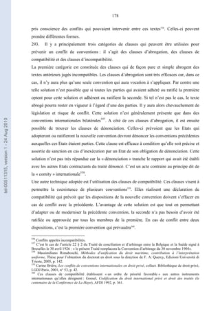 178
pris conscience des conflits qui pouvaient intervenir entre ces textes556
. Celles-ci peuvent
prendre différentes formes.
293. Il y a principalement trois catégories de clauses qui peuvent être utilisées pour
prévenir un conflit de conventions : il s’agit des clauses d’abrogation, des clauses de
compatibilité et des clauses d’incompatibilité.
La première catégorie est constituée des clauses qui de façon pure et simple abrogent des
textes antérieurs jugés incompatibles. Les clauses d’abrogation sont très efficaces car, dans ce
cas, il n’y aura plus qu’une seule convention qui aura vocation à s’appliquer. Par contre une
telle solution n’est possible que si toutes les parties qui avaient adhéré ou ratifié la première
optent pour cette solution et adhèrent ou ratifient la seconde. Si tel n’est pas le cas, le texte
abrogé pourra rester en vigueur à l’égard d’une des parties. Il y aura alors chevauchement de
législation et risque de conflit. Cette solution n’est généralement présente que dans des
conventions internationales bilatérales557
. A côté de ces clauses d’abrogation, il est ensuite
possible de trouver les clauses de dénonciation. Celles-ci prévoient que les Etats qui
adopteront ou ratifieront la nouvelle convention devront dénoncer les conventions précédentes
auxquelles ces Etats étaient parties. Cette clause est efficace à condition qu’elle soit précise et
assortie de sanction en cas d’inexécution par un Etat de son obligation de dénonciation. Cette
solution n’est pas très répandue car la « dénonciation » tranche le rapport qui avait été établi
avec les autres Etats contractants du traité dénoncé. C’est un acte contraire au principe dit de
la « comity » internationale558
.
Une autre technique adoptée est l’utilisation des clauses de compatibilité. Ces clauses visent à
permettre la coexistence de plusieurs conventions559
. Elles réalisent une déclaration de
compatibilité qui prévoit que les dispositions de la nouvelle convention doivent s’effacer en
cas de conflit avec la précédente. L’avantage de cette solution est que tout en permettant
d’adapter ou de moderniser la précédente convention, la seconde n’a pas besoin d’avoir été
ratifiée ou approuvée par tous les membres de la première. En cas de conflit entre deux
dispositions, c’est la première convention qui prévaudra560
.
556
Conflits appelés incompatibilités.
557
C’est le cas de l’article 22 § 2 du Traité de conciliation et d’arbitrage entre la Belgique et la Suède signé à
Bruxelles le 30 avril 1926 : « le présent Traité remplacera la Convention d’arbitrage du 30 novembre 1904».
558
Massimiliano Rimaboschi, Méthodes d’unification du droit maritime, contribution à l’interprétation
uniforme, Thèse pour l’obtention du doctorat en droit sous la direction de F. A. Quercy, Edizioni Università di
Trieste, 2005, p. 142.
559
Carine Brière, Les conflits de conventions internationales en droit privé, collect. Bibliothèque de droit privé,
LGDJ Paris, 2001, n° 53, p. 42.
560
Ces clauses de compatibilité établissent « un ordre de priorité favorable » aux autres instruments
internationaux qu’elles désignent : Goesel, Codification du droit international privé et droit des traités (le
centenaire de la Conférence de La Haye), AFDI 1992, p. 361.
tel-00511315,version1-24Aug2010
 