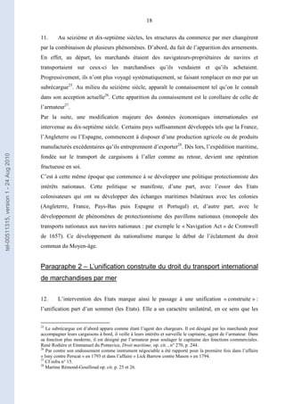 18
11. Au seizième et dix-septième siècles, les structures du commerce par mer changèrent
par la combinaison de plusieurs phénomènes. D’abord, du fait de l’apparition des armements.
En effet, au départ, les marchands étaient des navigateurs-propriétaires de navires et
transportaient sur ceux-ci les marchandises qu’ils vendaient et qu’ils achetaient.
Progressivement, ils n’ont plus voyagé systématiquement, se faisant remplacer en mer par un
subrécargue25
. Au milieu du seizième siècle, apparaît le connaissement tel qu’on le connaît
dans son acception actuelle26
. Cette apparition du connaissement est le corollaire de celle de
l’armateur27
.
Par la suite, une modification majeure des données économiques internationales est
intervenue au dix-septième siècle. Certains pays suffisamment développés tels que la France,
l’Angleterre ou l’Espagne, commencent à disposer d’une production agricole ou de produits
manufacturés excédentaires qu’ils entreprennent d’exporter28
. Dès lors, l’expédition maritime,
fondée sur le transport de cargaisons à l’aller comme au retour, devient une opération
fructueuse en soi.
C’est à cette même époque que commence à se développer une politique protectionniste des
intérêts nationaux. Cette politique se manifeste, d’une part, avec l’essor des Etats
colonisateurs qui ont su développer des échanges maritimes bilatéraux avec les colonies
(Angleterre, France, Pays-Bas puis Espagne et Portugal) et, d’autre part, avec le
développement de phénomènes de protectionnisme des pavillons nationaux (monopole des
transports nationaux aux navires nationaux : par exemple le « Navigation Act » de Cromwell
de 1657). Ce développement du nationalisme marque le début de l’éclatement du droit
commun du Moyen-âge.
Paragraphe 2 – L’unification construite du droit du transport international
de marchandises par mer
12. L’intervention des Etats marque ainsi le passage à une unification « construite » :
l’unification part d’un sommet (les Etats). Elle a un caractère unilatéral, en ce sens que les
25
Le subrécargue est d’abord apparu comme étant l’agent des chargeurs. Il est désigné par les marchands pour
accompagner leurs cargaisons à bord, il veille à leurs intérêts et surveille le capitaine, agent de l’armateur. Dans
sa fonction plus moderne, il est désigné par l’armateur pour soulager le capitaine des fonctions commerciales.
René Rodière et Emmanuel du Pontavice, Droit maritime, op. cit. , n° 270, p. 244.
26
Par contre son endossement comme instrument négociable a été rapporté pour la première fois dans l’affaire
« Isny contre Perscat » en 1793 et dans l’affaire « Lick Barrow contre Mason » en 1794.
27
Cf infra n° 15.
28
Martine Rémond-Gouilloud op. cit. p. 25 et 26.
tel-00511315,version1-24Aug2010
 
