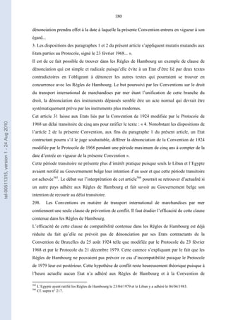 180
dénonciation prendra effet à la date à laquelle la présente Convention entrera en vigueur à son
égard...
3. Les dispositions des paragraphes 1 et 2 du présent article s’appliquent mutatis mutandis aux
Etats parties au Protocole, signé le 23 février 1968... ».
Il est de ce fait possible de trouver dans les Règles de Hambourg un exemple de clause de
dénonciation qui est simple et radicale puisqu’elle évite à un Etat d’être lié par deux textes
contradictoires en l’obligeant à dénoncer les autres textes qui pourraient se trouver en
concurrence avec les Règles de Hambourg. Le but poursuivi par les Conventions sur le droit
du transport international de marchandises par mer étant l’unification de cette branche du
droit, la dénonciation des instruments dépassés semble être un acte normal qui devrait être
systématiquement prévu par les instruments plus modernes.
Cet article 31 laisse aux Etats liés par la Convention de 1924 modifiée par le Protocole de
1968 un délai transitoire de cinq ans pour ratifier le texte : « 4. Nonobstant les dispositions de
l’article 2 de la présente Convention, aux fins du paragraphe 1 du présent article, un Etat
contractant pourra s’il le juge souhaitable, différer la dénonciation de la Convention de 1924
modifiée par le Protocole de 1968 pendant une période maximum de cinq ans à compter de la
date d’entrée en vigueur de la présente Convention ».
Cette période transitoire ne présente plus d’intérêt pratique puisque seuls le Liban et l’Egypte
avaient notifié au Gouvernement belge leur intention d’en user et que cette période transitoire
est achevée565
. Le débat sur l’interprétation de cet article566
pourrait se retrouver d’actualité si
un autre pays adhère aux Règles de Hambourg et fait savoir au Gouvernement belge son
intention de recourir au délai transitoire.
298. Les Conventions en matière de transport international de marchandises par mer
contiennent une seule clause de prévention de conflit. Il faut étudier l’efficacité de cette clause
contenue dans les Règles de Hambourg.
L’efficacité de cette clause de compatibilité contenue dans les Règles de Hambourg est déjà
réduite du fait qu’elle ne prévoit pas de dénonciation par ses Etats contractants de la
Convention de Bruxelles du 25 août 1924 telle que modifiée par le Protocole du 23 février
1968 et par le Protocole du 21 décembre 1979. Cette carence s’expliquant par le fait que les
Règles de Hambourg ne pouvaient pas prévoir ce cas d’incompatibilité puisque le Protocole
de 1979 leur est postérieur. Cette hypothèse de conflit reste heureusement théorique puisque à
l’heure actuelle aucun Etat n’a adhéré aux Règles de Hambourg et à la Convention de
565
L’Egypte ayant ratifié les Règles de Hambourg le 23/04/1979 et le Liban y a adhéré le 04/04/1983.
566
Cf. supra n° 217.
tel-00511315,version1-24Aug2010
 