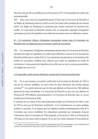 181
Bruxelles telle qu’elle est modifiée par son Protocole de 1979. Cette hypothèse de conflit reste
pourtant possible.
299. Ainsi, cette clause de compatibilité permet d’éviter que la Convention de Bruxelles et
les Règles de Hambourg entrent en conflit au sein d’un même ordre juridique qui les auraient
ratifié. Les Règles de Hambourg ne contiennent pas d’autre instrument de résolution des
conflits. La Convention de Bruxelles contient, elle, un mécanisme spécifique d’intégration
automatique qui évite des hypothèses de conflits de conventions entre ses différentes versions.
B – Un mécanisme efficace d’intégration automatique présent dans la Convention de
Bruxelles mais ne réglant pas tous les éventuels conflits de conventions
300. Les mécanismes d’intégration automatiques présents dans la Convention de Bruxelles
permettent de régler les hypothèses de conflits entre différentes versions de la Convention de
Bruxelles ratifiées par un même Etat (1). Les mécanismes de prévention ou de résolution des
conflits de conventions semblent ainsi efficaces pour régler les hypothèses de conflit de
conventions, il reste pourtant des hypothèses de conflits, qui ne sont à ce jour que potentielles,
non réglées par ceux-ci (2).
1) L’impossible conflit entre les différentes versions de la Convention de Bruxelles
301. En ce qui concerne un éventuel conflit entre la Convention de Bruxelles de 1924 et
une de ses versions modifiées, on trouve dans les deux Protocoles des articles presque
similaires567
. Ces articles précisent que les Etats qui adhèrent au Protocole de 1968 adhèrent
également de façon automatique à la Convention de Bruxelles et que ceux qui adhèrent au
Protocole de 1979 adhèrent automatiquement à la Convention de Bruxelles dans sa version
modifiée par le Protocole de 1968.
L’existence de ces clauses et leur bien-fondé paraît évident car le Protocole de 1968 et celui
de 1979 ne sont que des Protocoles modificatifs : ils ne constituent pas un corpus juridique
complet et autonome. Il est logique que leur adoption entraîne automatiquement celle de la
Convention que ceux-ci modifient. Ces dispositions permettent par conséquent d’assurer
l’articulation entre la Convention de 1924 originelle, le Protocole de 1968 et le Protocole de
1979 pour un Etat ayant ratifié ce dernier. Et ce, qu’il ait ratifié seulement la Convention de
567
L’article 11 du Protocole de 1968 et l’article 6 du Protocole de 1979 sont identiques, et les formulations de
l’article 12 du Protocole de 1968 et de l’article 7 du Protocole de 1979 sont très proches.
tel-00511315,version1-24Aug2010
 