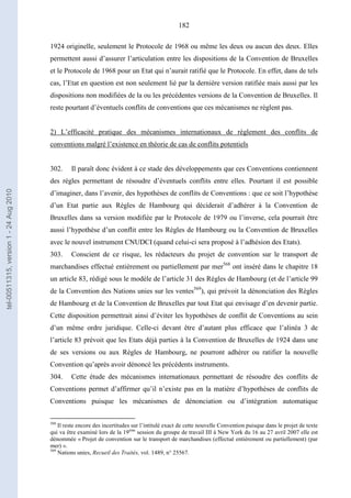 182
1924 originelle, seulement le Protocole de 1968 ou même les deux ou aucun des deux. Elles
permettent aussi d’assurer l’articulation entre les dispositions de la Convention de Bruxelles
et le Protocole de 1968 pour un Etat qui n’aurait ratifié que le Protocole. En effet, dans de tels
cas, l’Etat en question est non seulement lié par la dernière version ratifiée mais aussi par les
dispositions non modifiées de la ou les précédentes versions de la Convention de Bruxelles. Il
reste pourtant d’éventuels conflits de conventions que ces mécanismes ne règlent pas.
2) L’efficacité pratique des mécanismes internationaux de règlement des conflits de
conventions malgré l’existence en théorie de cas de conflits potentiels
302. Il paraît donc évident à ce stade des développements que ces Conventions contiennent
des règles permettant de résoudre d’éventuels conflits entre elles. Pourtant il est possible
d’imaginer, dans l’avenir, des hypothèses de conflits de Conventions : que ce soit l’hypothèse
d’un Etat partie aux Règles de Hambourg qui déciderait d’adhérer à la Convention de
Bruxelles dans sa version modifiée par le Protocole de 1979 ou l’inverse, cela pourrait être
aussi l’hypothèse d’un conflit entre les Règles de Hambourg ou la Convention de Bruxelles
avec le nouvel instrument CNUDCI (quand celui-ci sera proposé à l’adhésion des Etats).
303. Conscient de ce risque, les rédacteurs du projet de convention sur le transport de
marchandises effectué entièrement ou partiellement par mer568
ont inséré dans le chapitre 18
un article 83, rédigé sous le modèle de l’article 31 des Règles de Hambourg (et de l’article 99
de la Convention des Nations unies sur les ventes569
), qui prévoit la dénonciation des Règles
de Hambourg et de la Convention de Bruxelles par tout Etat qui envisage d’en devenir partie.
Cette disposition permettrait ainsi d’éviter les hypothèses de conflit de Conventions au sein
d’un même ordre juridique. Celle-ci devant être d’autant plus efficace que l’alinéa 3 de
l’article 83 prévoit que les Etats déjà parties à la Convention de Bruxelles de 1924 dans une
de ses versions ou aux Règles de Hambourg, ne pourront adhérer ou ratifier la nouvelle
Convention qu’après avoir dénoncé les précédents instruments.
304. Cette étude des mécanismes internationaux permettant de résoudre des conflits de
Conventions permet d’affirmer qu’il n’existe pas en la matière d’hypothèses de conflits de
Conventions puisque les mécanismes de dénonciation ou d’intégration automatique
568
Il reste encore des incertitudes sur l’intitulé exact de cette nouvelle Convention puisque dans le projet de texte
qui va être examiné lors de la 19ème
session du groupe de travail III à New York du 16 au 27 avril 2007 elle est
dénommée « Projet de convention sur le transport de marchandises (effectué entièrement ou partiellement) (par
mer) ».
569
Nations unies, Recueil des Traités, vol. 1489, n° 25567.
tel-00511315,version1-24Aug2010
 