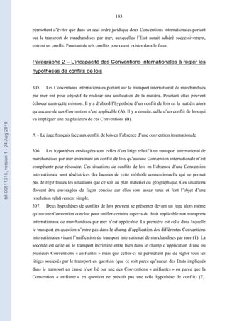 183
permettent d’éviter que dans un seul ordre juridique deux Conventions internationales portant
sur le transport de marchandises par mer, auxquelles l’Etat aurait adhéré successivement,
entrent en conflit. Pourtant de tels conflits pourraient exister dans le futur.
Paragraphe 2 – L’incapacité des Conventions internationales à régler les
hypothèses de conflits de lois
305. Les Conventions internationales portant sur le transport international de marchandises
par mer ont pour objectif de réaliser une unification de la matière. Pourtant elles peuvent
échouer dans cette mission. Il y a d’abord l’hypothèse d’un conflit de lois en la matière alors
qu’aucune de ces Convention n’est applicable (A). Il y a ensuite, celle d’un conflit de lois qui
va impliquer une ou plusieurs de ces Conventions (B).
A – Le juge français face aux conflit de lois en l’absence d’une convention internationale
306. Les hypothèses envisagées sont celles d’un litige relatif à un transport international de
marchandises par mer entraînant un conflit de lois qu’aucune Convention internationale n’est
compétente pour résoudre. Ces situations de conflits de lois en l’absence d’une Convention
internationale sont révélatrices des lacunes de cette méthode conventionnelle qui ne permet
pas de régir toutes les situations que ce soit au plan matériel ou géographique. Ces situations
doivent être envisagées de façon concise car elles sont assez rares et font l’objet d’une
résolution relativement simple.
307. Deux hypothèses de conflits de lois peuvent se présenter devant un juge alors même
qu’aucune Convention conclue pour unifier certains aspects du droit applicable aux transports
internationaux de marchandises par mer n’est applicable. La première est celle dans laquelle
le transport en question n’entre pas dans le champ d’application des différentes Conventions
internationales visant l’unification du transport international de marchandises par mer (1). La
seconde est celle où le transport incriminé entre bien dans le champ d’application d’une ou
plusieurs Conventions « unifiantes » mais que celles-ci ne permettent pas de régler tous les
litiges soulevés par le transport en question (que ce soit parce qu’aucun des Etats impliqués
dans le transport en cause n’est lié par une des Conventions « unifiantes » ou parce que la
Convention « unifiante » en question ne prévoit pas une telle hypothèse de conflit) (2).
tel-00511315,version1-24Aug2010
 