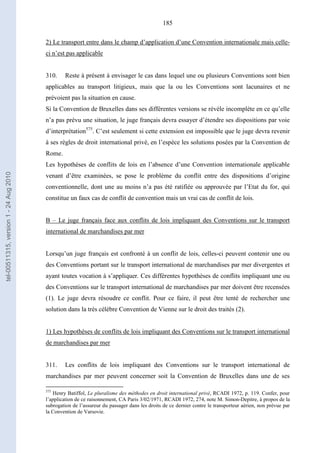 185
2) Le transport entre dans le champ d’application d’une Convention internationale mais celle-
ci n’est pas applicable
310. Reste à présent à envisager le cas dans lequel une ou plusieurs Conventions sont bien
applicables au transport litigieux, mais que la ou les Conventions sont lacunaires et ne
prévoient pas la situation en cause.
Si la Convention de Bruxelles dans ses différentes versions se révèle incomplète en ce qu’elle
n’a pas prévu une situation, le juge français devra essayer d’étendre ses dispositions par voie
d’interprétation575
. C’est seulement si cette extension est impossible que le juge devra revenir
à ses règles de droit international privé, en l’espèce les solutions posées par la Convention de
Rome.
Les hypothèses de conflits de lois en l’absence d’une Convention internationale applicable
venant d’être examinées, se pose le problème du conflit entre des dispositions d’origine
conventionnelle, dont une au moins n’a pas été ratifiée ou approuvée par l’Etat du for, qui
constitue un faux cas de conflit de convention mais un vrai cas de conflit de lois.
B – Le juge français face aux conflits de lois impliquant des Conventions sur le transport
international de marchandises par mer
Lorsqu’un juge français est confronté à un conflit de lois, celles-ci peuvent contenir une ou
des Conventions portant sur le transport international de marchandises par mer divergentes et
ayant toutes vocation à s’appliquer. Ces différentes hypothèses de conflits impliquant une ou
des Conventions sur le transport international de marchandises par mer doivent être recensées
(1). Le juge devra résoudre ce conflit. Pour ce faire, il peut être tenté de rechercher une
solution dans la très célèbre Convention de Vienne sur le droit des traités (2).
1) Les hypothèses de conflits de lois impliquant des Conventions sur le transport international
de marchandises par mer
311. Les conflits de lois impliquant des Conventions sur le transport international de
marchandises par mer peuvent concerner soit la Convention de Bruxelles dans une de ses
575
Henry Batiffol, Le pluralisme des méthodes en droit international privé, RCADI 1972, p. 119. Confer, pour
l’application de ce raisonnement, CA Paris 3/02/1971, RCADI 1972, 274, note M. Simon-Depitre, à propos de la
subrogation de l’assureur du passager dans les droits de ce dernier contre le transporteur aérien, non prévue par
la Convention de Varsovie.
tel-00511315,version1-24Aug2010
 