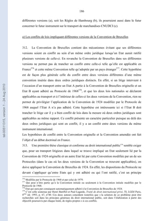 186
différentes versions (a), soit les Règles de Hambourg (b), ils pourraient aussi dans le futur
concerner le futur instrument sur le transport de marchandises CNUDCI (c).
a) Les conflits de lois impliquant différentes versions de la Convention de Bruxelles
312. La Convention de Bruxelles contient des mécanismes évitant que ses différentes
versions soient en conflit au sein d’un même ordre juridique lorsqu’un Etat aurait ratifié
plusieurs versions de celle-ci. En revanche la Convention de Bruxelles dans ses différentes
versions ne permet pas de trancher un conflit entre celle-ci telle qu’elle est applicable en
France576
et cette même Convention telle qu’adoptée par un pays étranger577
. Cette hypothèse
est de façon plus générale celle du conflit entre deux versions différentes d’une même
convention insérée dans deux ordres juridiques distincts. En effet, si un litige intervient à
l’occasion d’un transport entre un Etat A partie à la Convention de Bruxelles originelle et un
Etat B ayant adhéré au Protocole de 1968578
, et que les deux lois nationales se déclarent
applicables au transport et à l’intérieur de celles-ci les deux versions de la Convention, rien ne
permet de privilégier l’application de la Convention de 1924 modifiée par le Protocole de
1968 auquel l’Etat A n’a pas adhéré. Cette hypothèse est intéressante ici si l’Etat B doit
trancher le litige car il y a bien conflit de lois dans la mesure où deux ordres juridiques sont
applicables au même rapport. Ce conflit présente un caractère particulier puisque au delà des
deux ordres juridiques qui sont en conflit, il y a un conflit entre deux versions du même
instrument international.
Les hypothèses de conflit entre la Convention originelle et la Convention amendée ont fait
l’objet d’un débat doctrinal en France.
313. Une première thèse classique et conforme au droit international public579
semble exiger
que, pour un transport litigieux dans lequel se trouve impliqué un Etat seulement lié par la
Convention de 1924 originelle et un autre Etat lié par cette Convention modifiée par un de ses
Protocoles (dans le cas où les deux versions de la Convention se trouvent applicables), on
doive appliquer la Convention de Bruxelles de 1924. En effet, les dispositions du Protocole ne
devant s’appliquer qu’entre Etats qui y ont adhéré ou qui l’ont ratifié, c’est un principe
576
Modifiée par le Protocole de 1968 et par celui de 1979.
577
Qui peut n’être partie qu’à la Convention initiale ou seulement à la Convention initiale modifiée par le
Protocole de 1968.
578
Etat qui aura par conséquent automatiquement adhéré à la Convention de Bruxelles de 1924.
579
C’est celle soutenue par Henri Batiffol et Paul Lagarde, Traité de droit international privé, TI, LGDJ Paris,
8ème
éd. 1993, p. 67, n°40. Ces deux auteurs concèdent toutefois que « la solution de ce problème peut être
recherchée soit dans les principes généraux du droit international public, soit dans l’élaboration à partir des
objectifs poursuivis par chaque traité, de règles propres » à ces conflits.
tel-00511315,version1-24Aug2010
 