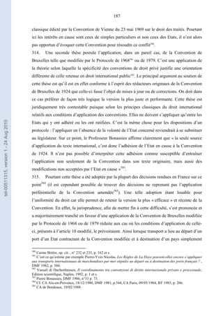 187
classique édicté par la Convention de Vienne du 23 mai 1969 sur le droit des traités. Pourtant
ici les intérêts en cause sont ceux de simples particuliers et non ceux des Etats, il n’est alors
pas opportun d’évoquer cette Convention pour résoudre ce conflit580
.
314. Une seconde thèse postule l’application, dans un pareil cas, de la Convention de
Bruxelles telle que modifiée par le Protocole de 1968581
ou de 1979. C’est une application de
la théorie selon laquelle la spécificité des conventions de droit privé justifie une orientation
différente de celle retenue en droit international public582
. Le principal argument au soutien de
cette thèse est qu’il est en effet conforme à l’esprit des rédacteurs originaux de la Convention
de Bruxelles de 1924 que celle-ci fasse l’objet de mises à jour ou de corrections. On doit dans
ce cas préférer de façon très logique la version la plus juste et performante. Cette thèse est
juridiquement très contestable puisque selon les principes classiques du droit international
relatifs aux conditions d’application des conventions. Elles ne doivent s’appliquer qu’entre les
Etats qui y ont adhéré ou les ont ratifiées. C’est la même chose pour les dispositions d’un
protocole : l’appliquer en l’absence de la volonté de l’Etat concerné reviendrait à se substituer
au législateur. Sur ce point, le Professeur Bonassies affirme clairement que « la seule source
d’application du texte international, c’est donc l’adhésion de l’Etat en cause à la Convention
de 1924. Il n’est pas possible d’interpréter cette adhésion comme susceptible d’entraîner
l’application non seulement de la Convention dans son texte originaire, mais aussi des
modifications non acceptées par l’Etat en cause »583
.
315. Pourtant cette thèse a été adoptée par la plupart des décisions rendues en France sur ce
point584
(il est cependant possible de trouver des décisions ne reprenant pas l’application
préférentielle de la Convention amendée585
). Une telle adoption étant louable pour
l’uniformité du droit car elle permet de retenir la version la plus « efficace » et récente de la
Convention. En effet, la jurisprudence, afin de mettre fin à cette difficulté, s’est prononcée et
a majoritairement tranché en faveur d’une application de la Convention de Bruxelles modifiée
par le Protocole de 1968 ou de 1979 réduite aux cas où les conditions d’application de celle-
ci, présents à l’article 10 modifié, le prévoiraient. Ainsi lorsque transport a lieu au départ d’un
port d’un Etat contractant de la Convention modifiée et à destination d’un pays simplement
580
Carine Brière, op. cit. , n° 232 et 233, p. 162 et s.
581
C’est ce qu’estime par exemple Pierre-Yves Nicolas, Les Règles de La Haye peuvent-elles encore s’appliquer
aux transports internationaux de marchandises par mer stipulés au départ ou à destination des ports français ? ,
DMF 1982, p. 584.
582
Vassali di Dachenhausen, Il coordinamento tra convenzioni di diritto internazionale privato e processuale,
Edition scientifique, Naples, 1992, p. 1 et s.
583
Pierre Bonassies, DMF 1986, n°33 p. 73.
584
Cf. CA Aix-en-Provence, 18/12/1980, DMF 1981, p.544, CA Paris, 09/05/1984, BT 1985, p. 206.
585
CA de Bordeaux, 10/02/1988.
tel-00511315,version1-24Aug2010
 