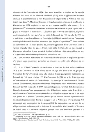 188
signataire de la Convention de 1924 : dans cette hypothèse, se fondant sur la nouvelle
rédaction de l’article 10, les tribunaux considèrent qu’il y a lieu d’appliquer la Convention
amendée, la circonstance que le pays de destination n’ait pas ratifié le Protocole étant sans
intérêt à cet égard586
. Messieurs Bonassies et Scapel constatent qu’en cas de conflit entre la
Convention de 1924 originaire et une de ses versions modifiée « la tendance de la
jurisprudence587
est (en effet) de se référer au texte de la Convention tel qu’en vigueur dans le
pays d’expédition de la marchandise… La solution peut se fonder sur l’idée que, au plan du
droit international, les pays qui n’ont pas ratifié le Protocole de 1968 ou celui de 1979 ont
« un droit » à ce que leur adhésion à la Convention de 1924 soit respectée, ou sur l’importance
donnée par le Protocole lui-même au droit du pays du port d’expédition »588
. Cette tendance
est contestable car s’il serait possible de justifier l’application de la Convention dans sa
version originelle (dans les cas où l’Etat ayant ratifié le Protocole n’a pas dénoncé la
Convention originelle), rien ne permet de justifier le choix du critère géographique du pays
d’expédition de la marchandise pour trancher un conflit de lois.
316. La Convention de Bruxelles est silencieuse sur cette question, il est pourtant possible
d’y trouver deux mécanismes permettant de résoudre un conflit entre plusieurs de ses
versions.
317. Il y a d’abord l’hypothèse du conflit entre le Protocole de 1968 ou le Protocole de
1979 et la Convention de 1924 initiale devant un juge dont l’Etat n’est lié que par la
Convention de 1924. Confronté à une telle situation le juge peut préférer l’application du
Protocole de 1968 ou de celui de 1979 à la Convention de 1924 qui le lie. Il faut pour cela
qu’un transport soit soumis à la Convention de 1924, donc que le connaissement ait été émis
dans un Etat contractant, et que le connaissement comporte une clause Paramount au profit du
Protocole de 1968 ou de celui de 1979. Dans cette hypothèse, l’article 5 de la Convention de
Bruxelles dispose qu’« un transporteur sera libre d’abandonner tout ou partie de ses droits et
exonérations ou d’augmenter ses responsabilités et obligations tels que les uns et les autres
sont prévus par la présente Convention, pourvu que cet abandon ou cette augmentation soit
inséré dans le connaissement délivré au chargeur ». Or, le Protocole de 1968 et celui de 1979
comportent une augmentation de la responsabilité du transporteur, que ce soit de ses
obligations ou du plafonnement de sa limitation de responsabilité. Ces Protocoles, s’ils entrent
en conflit avec la Convention originelle, peuvent voir leur application préférée à la
586
CA d’Aix-en-Provence, 27/06/1986, DMF 1988, p. 243.
587
Montpellier, 01/12/1987, navire Mercandia Transporter, DMF 1988, 250 ; Aix-en-Provence, 06/07/1987,
navire Export-Freedom, DMF 1988, 390.
588
Pierre Bonassies et Christian Scapel, Traité de droit maritime, LGDJ Paris, 2006, n° 904, p. 580 et 581.
tel-00511315,version1-24Aug2010
 