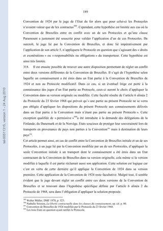 189
Convention de 1924 par le juge de l’Etat du for alors que pour celui-ci les Protocoles
n’avaient valeur que de lex contractus589
. Cependant, cette hypothèse est limitée aux cas où la
Convention de Bruxelles entre en conflit avec un de ses Protocoles et qu’une clause
Paramount a justement été souscrite pour valider l’application d’un de ces Protocoles. De
surcroît, le juge lié par la Convention de Bruxelles, et donc lié impérativement par
l’application de son article 5, n’appliquera le Protocole en question que s’agissant des « droits
et exonérations » ou « responsabilités ou obligations » du transporteur. Cette hypothèse est
ainsi très limitée.
318. Il est ensuite possible de trouver une autre disposition permettant de régler un conflit
entre deux versions différentes de la Convention de Bruxelles. Il s’agit de l’hypothèse selon
laquelle un connaissement a été émis dans un Etat partie à la Convention de Bruxelles de
1924 et non au Protocole modificatif. Dans ce cas, si un éventuel litige est porté à la
connaissance des juges d’un Etat partie au Protocole, ceux-ci auront le choix d’appliquer la
Convention dans sa version originale ou modifiée. Cette faculté résulte de l’article 6 alinéa 2
du Protocole du 23 février 1968 qui prévoit qu’« une partie au présent Protocole ne se verra
pas obligée d’appliquer les dispositions du présent Protocole aux connaissements délivrés
dans un Etat partie à la Convention mais n’étant pas partie au présent Protocole ». Cette
exception qualifiée de « permissive »590
a été introduite à la demande des délégations de la
Finlande, du Danemark et de la Norvège, Etats soucieux de protéger leur souveraineté lors de
transports en provenance de pays non parties à la Convention591
mais à destination de leurs
pays592
.
Cet article permet ainsi, en cas de conflit entre la Convention de Bruxelles initiale et un de ses
Protocoles, à un juge lié par la Convention modifiée par un de ses Protocoles, d’appliquer la
seule Convention initiale à un transport dont le connaissement a été émis dans un Etat
contractant de la Convention de Bruxelles dans sa version originelle, cela même si la version
modifiée à laquelle il est partie réclamait aussi son application. Cette solution est logique car
c’est en vertu de cette dernière qu’il applique la Convention de 1924 dans sa version
première. Cette application de la Convention de 1924 reste facultative. Malgré tout, il semble
évident que le juge devant régler un conflit entre ces deux versions de la Convention de
Bruxelles et se trouvant dans l’hypothèse spécifique définie par l’article 6 alinéa 2 du
Protocole de 1968, sera dans l’obligation d’appliquer la solution proposée.
589
Walter Müller, DMF 1978, p. 323.
590
Nathalie Soisson, La liberté contractuelle dans les clauses du connaissement, op. cit. p. 80.
591
Convention de Bruxelles de 1924 modifiée par le Protocole du 23 février 1968.
592
Les trois Etats en question ayant ratifiés le Protocole.
tel-00511315,version1-24Aug2010
 