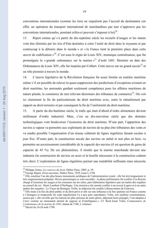 19
conventions internationales (comme les lois) ne requièrent pas l’accord du destinataire (en
effet, un opérateur du transport international de marchandises par mer n’approuve pas les
conventions internationales, pourtant celles-ci peuvent s’imposer à lui)29
.
13. Ripert estime qu’« à partir du dix-septième siècle les recueils d’usages et les statuts
vont être éliminés par les lois d’Etat destinées à créer l’unité de droit dans le royaume et par
contrecoup à la détruire dans le monde » et « la France tient la première place dans cette
œuvre de codification »30
. C’est sous le règne de Louis XIV, monarque centralisateur, que fut
promulguée la « grande ordonnance sur la marine »31
d’août 1681. Dernière en date des
Ordonnances de Louis XIV, elle fut inspirée par Colbert. Cette œuvre eut un grand succès32
et
un rôle pionnier à travers le monde.
14. L’œuvre législative de la Révolution française fut assez limitée en matière maritime
même s’il est possible de relever la quasi-suppression des juridictions d’exceptions existant en
droit maritime, les amirautés gardant seulement compétence pour les affaires maritimes de
nature pénale, le commerce de mer relevant désormais des tribunaux de commerce33
. On voit
ici clairement la fin du particularisme du droit maritime avec, outre le rattachement par
rapport au droit terrestre et par conséquent la fin de l’uniformité du droit maritime.
15. A partir du dix-huitième siècle, le trafic qui était d’abord d’ordre alimentaire devient
réellement d’ordre industriel. Mais, c’est au dix-neuvième siècle que des données
technologiques vont bouleverser l’économie du droit maritime. D’une part, l’apparition des
navires à vapeur va permettre aux exploitants de navires de ne plus être tributaires des vents et
va rendre possible l’organisation d’un réseau cohérent de lignes régulières faisant escales à
jour fixe. D’autre part, la construction navale des navires en métal et non plus en bois, va
permettre un accroissement considérable de la capacité des navires (il est question de gains de
capacité de 45 %). De ces phénomènes, il résulte que la marine marchande devient une
industrie (la construction de navires en acier et la houille nécessaire à la construction coûtent
très cher). L’exploitation de lignes régulières permet une rentabilité suffisante mais nécessite
29
Philippe Jestaz, Les sources du droit, Dalloz Paris, 2005, p. 29.
30
George Ripert, Droit maritime, Dalloz Paris, 1939, tome I, n°90.
31
Elle constitue l’un des plus beaux monuments juridiques de l’administration royale : elle fut très longuement et
très soigneusement préparée. Divers personnages se sont succédés : la phase préliminaire fut confiée à La Reynie
chargé d’examiner les usages et les coutumes sur les côtes, puis élaboration législative par un maître des requêtes
au conseil du roi : Henri Lambert d’Herbigny. Une mission a été ensuite confiée à un avocat Legros et à un autre
maître des requêtes : Le Vayer de Bontigny. Enfin, la rédaction fut confiée à Bonaventure de Fourcroy.
32
Elle traite à la fois du droit public et du droit privé et elle eut une influence à la fois spatiale (en France comme
à l’étranger) et temporelle (le code napoléonien l’a à peu près reproduite), Valin, son meilleur commentateur,
assura que « elle est telle que les nations les plus jalouses de notre gloire, déposant leurs préjugés, l’ont adoptée à
l’envi comme un monument éternel de sagesse et d’intelligence ». Cf. René Josué Valin, Commentaire de
l’ordonnance de la marine de 1681, datant de 1760, 2 volumes.
33
Décret du 16-24 août 1790.
tel-00511315,version1-24Aug2010
 