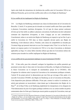 190
Après cette étude des mécanismes de résolution des conflits entre la Convention 1924 et ses
différents Protocoles, qu’en est-il des conflits entre celle-ci et les Règles de Hambourg ?
b) Les conflits de lois impliquant les Règles de Hambourg
319. Les Règles de Hambourg contiennent une clause de dénonciation de la Convention de
Bruxelles. L’article 31 ne permet pas de résoudre un éventuel conflit entre Etats ayant adhéré
à plusieurs Conventions maritimes divergentes. Un tel type de clause permet seulement
d’éviter qu’un Etat ratifie ou adhère à plusieurs conventions d’unification du droit substantiel
contenant des dispositions divergentes, et donc s’engage par un acte contradictoire.
Concrètement, même si cet article des Règles de Hambourg est respecté et qu’un Etat A qui a
ratifié la Convention de 1924 dans sa forme originelle devient partie aux Règles de
Hambourg, il doit dénoncer celle-ci. Pourtant, cette clause de compatibilité ne résoudra pas
l’éventuel litige qui pourrait intervenir en cas d’un transport entre l’Etat A et un Etat B, si ce
dernier est toujours partie à la Convention de 1924 et si les deux Conventions se déclarent
applicables au litige. Il va donc falloir chercher ailleurs que dans les Conventions mêmes des
solutions pour résoudre les conflits impliquant les Règles de Hambourg.
c) Les conflits de lois qui pourraient impliquer le nouvel instrument CNUDCI
320. Il faut enfin, pour être exhaustif, souligner les hypothèses de conflits potentiels qui
pourraient exister dans le futur entre la Convention de Bruxelles, les Règles de Hambourg et
la future Convention sur le transport de marchandises (projet de la CNUDCI). Afin
d’organiser les relations entre le projet de Convention et les instruments juridiques existants,
l’article 92 du projet prévoit la dénonciation par tout Etat qui envisage d’être partie à la
nouvelle Convention CNUDCI, des Règles de Hambourg ou de la Convention de Bruxelles.
Cette disposition pose plusieurs difficultés. D’une part, comme le soulève le secrétariat, cet
article peut présenter un inconvénient « étant donné que la dénonciation des Règles de La
Haye593
, de la Haye-Visby ou de Hambourg empêcherait les transporteurs et les chargeurs de
l’Etat dénonciateur de jouir d’un régime juridique uniforme avec un certain nombre de parties
contractantes dans les Etats qui n’étaient pas encore parties au projet de Convention, mais qui
593
Comme l’expriment très bien Messieurs Bonassies et Scapel, dénommer la Convention de Bruxelles de 1924
« Règles de La Haye », est une double erreur « puisqu’il s’agit d’une Convention internationale et non de règles
conventionnelles, et d’un texte adopté à Bruxelles, et non à La Haye », Pierre Bonassies et Christian Scapel,
Traité de droit maritime, LGDJ Paris, 2006, n° 888, p. 572.
tel-00511315,version1-24Aug2010
 