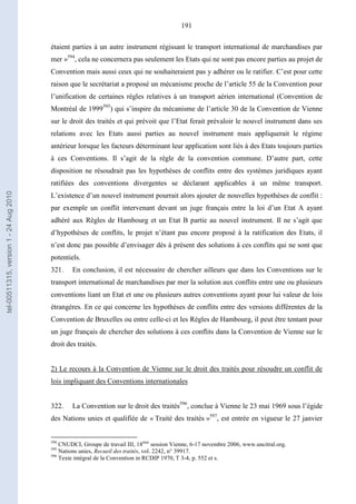 191
étaient parties à un autre instrument régissant le transport international de marchandises par
mer »594
, cela ne concernera pas seulement les Etats qui ne sont pas encore parties au projet de
Convention mais aussi ceux qui ne souhaiteraient pas y adhérer ou le ratifier. C’est pour cette
raison que le secrétariat a proposé un mécanisme proche de l’article 55 de la Convention pour
l’unification de certaines règles relatives à un transport aérien international (Convention de
Montréal de 1999595
) qui s’inspire du mécanisme de l’article 30 de la Convention de Vienne
sur le droit des traités et qui prévoit que l’Etat ferait prévaloir le nouvel instrument dans ses
relations avec les Etats aussi parties au nouvel instrument mais appliquerait le régime
antérieur lorsque les facteurs déterminant leur application sont liés à des Etats toujours parties
à ces Conventions. Il s’agit de la règle de la convention commune. D’autre part, cette
disposition ne résoudrait pas les hypothèses de conflits entre des systèmes juridiques ayant
ratifiées des conventions divergentes se déclarant applicables à un même transport.
L’existence d’un nouvel instrument pourrait alors ajouter de nouvelles hypothèses de conflit :
par exemple un conflit intervenant devant un juge français entre la loi d’un Etat A ayant
adhéré aux Règles de Hambourg et un Etat B partie au nouvel instrument. Il ne s’agit que
d’hypothèses de conflits, le projet n’étant pas encore proposé à la ratification des Etats, il
n’est donc pas possible d’envisager dès à présent des solutions à ces conflits qui ne sont que
potentiels.
321. En conclusion, il est nécessaire de chercher ailleurs que dans les Conventions sur le
transport international de marchandises par mer la solution aux conflits entre une ou plusieurs
conventions liant un Etat et une ou plusieurs autres conventions ayant pour lui valeur de lois
étrangères. En ce qui concerne les hypothèses de conflits entre des versions différentes de la
Convention de Bruxelles ou entre celle-ci et les Règles de Hambourg, il peut être tentant pour
un juge français de chercher des solutions à ces conflits dans la Convention de Vienne sur le
droit des traités.
2) Le recours à la Convention de Vienne sur le droit des traités pour résoudre un conflit de
lois impliquant des Conventions internationales
322. La Convention sur le droit des traités596
, conclue à Vienne le 23 mai 1969 sous l’égide
des Nations unies et qualifiée de « Traité des traités »597
, est entrée en vigueur le 27 janvier
594
CNUDCI, Groupe de travail III, 18ème
session Vienne, 6-17 novembre 2006, www.uncitral.org.
595
Nations unies, Recueil des traités, vol. 2242, n° 39917.
596
Texte intégral de la Convention in RCDIP 1970, T 3-4, p. 552 et s.
tel-00511315,version1-24Aug2010
 