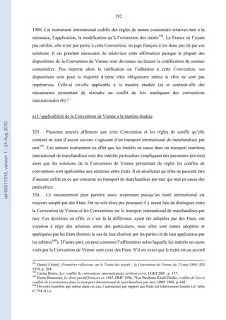 192
1980. Cet instrument international codifie des règles de nature coutumière relatives tant à la
naissance, l’application, la modification qu’à l’extinction des traités598
. La France ne l’ayant
pas ratifiée, elle n’est pas partie à cette Convention, un juge français n’est donc pas lié par ces
solutions. Il est pourtant nécessaire de relativiser cette affirmation puisque la plupart des
dispositions de la Convention de Vienne sont devenues ou étaient la codification de normes
coutumières. Peu importe alors la ratification ou l’adhésion à cette Convention, ses
dispositions sont pour la majorité d’entre elles obligatoires même si elles ne sont pas
impératives. Celle-ci est-elle applicable à la matière étudiée (a) et contient-elle des
mécanismes permettant de résoudre un conflit de lois impliquant des conventions
internationales (b) ?
a) L’applicabilité de la Convention de Vienne à la matière étudiée
323. Plusieurs auteurs affirment que cette Convention et les règles de conflit qu’elle
contient ne sont d’aucun secours s’agissant d’un transport international de marchandises par
mer599
. Ces auteurs soutiennent en effet que les intérêts en cause dans un transport maritime
international de marchandises sont des intérêts particuliers (impliquant des personnes privées)
alors que les solutions de la Convention de Vienne permettant de régler les conflits de
conventions sont applicables aux relations entre Etats. Il en résulterait qu’elles ne peuvent être
d’aucune utilité en ce qui concerne un transport de marchandises par mer qui met en cause des
particuliers.
324. Ce raisonnement peut paraître assez surprenant puisqu’un traité international est
toujours adopté par des Etats. On ne voit alors pas pourquoi il y aurait lieu de distinguer entre
la Convention de Vienne et les Conventions sur le transport international de marchandises par
mer. Ces dernières en effet, et c’est là la différence, ayant été adoptées par des Etats, ont
vocation à régir des relations entre des particuliers, mais elles sont toutes adoptées et
appliquées par les Etats (hormis le cas de leur élection par les parties et de leur application par
les arbitres600
). D’autre part, on peut contester l’affirmation selon laquelle les intérêts en cause
visés par la Convention de Vienne sont ceux des Etats. S’il est exact que le traité est un accord
597
Daniel Colard , Premières réflexions sur le Traité des traités : la Convention de Vienne du 23 mai 1969, JDI
1970, p. 264.
598
Carine Brière, Les conflits de conventions internationales en droit privé, LGDJ 2001, p. 137.
599
Pierre Bonassies, Le droit positif français en 1985, DMF 1986, 74 et Ibrahima Khalil Diallo, conflits de lois et
conflits de Conventions dans le transport international de marchandises par mer, DMF 1988, p. 645.
600
On verra toutefois que même dans ces cas, l’autonomie par rapport aux Etats est relativement limitée (cf. infra
n° 768 et s.).
tel-00511315,version1-24Aug2010
 