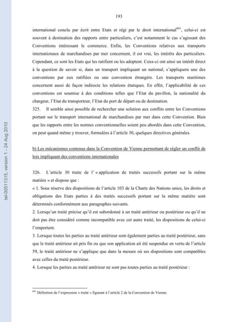 193
international conclu par écrit entre Etats et régi par le droit international601
, celui-ci est
souvent à destination des rapports entre particuliers, c’est notamment le cas s’agissant des
Conventions intéressant le commerce. Enfin, les Conventions relatives aux transports
internationaux de marchandises par mer concernent, il est vrai, les intérêts des particuliers.
Cependant, ce sont les Etats qui les ratifient ou les adoptent. Ceux-ci ont ainsi un intérêt direct
à la question de savoir si, dans un transport impliquant un national, s’appliquera une des
conventions par eux ratifiées ou une convention étrangère. Les transports maritimes
concernent aussi de façon indirecte les relations étatiques. En effet, l’applicabilité de ces
conventions est soumise à des conditions telles que l’Etat du pavillon, la nationalité du
chargeur, l’Etat du transporteur, l’Etat du port de départ ou de destination.
325. Il semble ainsi possible de rechercher une solution aux conflits entre les Conventions
portant sur le transport international de marchandises par mer dans cette Convention. Bien
que les rapports entre les normes conventionnelles soient peu abordés dans cette Convention,
on peut quand même y trouver, formulées à l’article 30, quelques directives générales.
b) Les mécanismes contenus dans la Convention de Vienne permettant de régler un conflit de
lois impliquant des conventions internationales
326. L’article 30 traite de l’ « application de traités successifs portant sur la même
matière » et dispose que :
« 1. Sous réserve des dispositions de l’article 103 de la Charte des Nations unies, les droits et
obligations des Etats parties à des traités successifs portant sur la même matière sont
déterminés conformément aux paragraphes suivants.
2. Lorsqu’un traité précise qu’il est subordonné à un traité antérieur ou postérieur ou qu’il ne
doit pas être considéré comme incompatible avec cet autre traité, les dispositions de celui-ci
l’emportent.
3. Lorsque toutes les parties au traité antérieur sont également parties au traité postérieur, sans
que le traité antérieur ait pris fin ou que son application ait été suspendue en vertu de l’article
59, le traité antérieur ne s’applique que dans la mesure où ses dispositions sont compatibles
avec celles du traité postérieur.
4. Lorsque les parties au traité antérieur ne sont pas toutes parties au traité postérieur :
601
Définition de l’expression « traité » figurant à l’article 2 de la Convention de Vienne.
tel-00511315,version1-24Aug2010
 