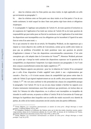 194
a) dans les relations entre les Etats parties aux deux traités, la règle applicable est celle
qui est énoncée au paragraphe 3 :
b) dans les relations entre un Etat partie aux deux traités et un Etat partie à l’un de ces
traités seulement, le traité auquel les deux Etats sont parties régit leurs droits et obligations
réciproques.
5. Le paragraphe 4 s’applique sans préjudice de l’article 41, de toute question d’extinction ou
de suspension de l’application d’un traité aux termes de l’article 60 ou de toute question de
responsabilité qui peut naître pour un Etat de la conclusion ou de l’application d’un traité dont
les dispositions sont incompatibles avec les obligations qui lui incombent à l’égard d’un autre
Etat en vertu d’un autre traité. ».
En ce qui concerne la valeur de cet article, Sir Humphrey Waldock, un des rapporteurs qui a
imposé sa vision objective des conflits de Conventions, estime qu’un conflit entre traités ne
pose pas un problème d’invalidité du traité postérieur mais une question de priorité
d’application à donner à l’une des dispositions conventionnelles concurrentes. C’est cette
conception qui a été adoptée dans la Convention de Vienne602
, Monsieur Waldock précisant
sur ce point que « lorsqu’un traité contient des dispositions expresses sur la question de la
compatibilité, ces dispositions l’emportent. Les règles énoncées aux paragraphes 3, 4 et 5 sont
donc conçues essentiellement comme des règles supplétives »603
.
Monsieur Majoros apporte une précision : pour lui, la rédaction de l’article 30 ne correspond
pas à celle d’une disposition d’ordre supplétif mais plutôt à une « réglementation par
cascade ». Pour lui, « s’il n’existe aucune clause de compatibilité (qui puisse entrer dans le
cadre de l’alinéa 2) qui régirait impérativement un cas de conflit, alors jouera impérativement
l’alinéa 3 »604
. On voit ainsi confirmé le rôle primordial des clauses de compatibilité puisque
le paragraphe 2 de l’article 30 vise le cas où une clause tendant à faciliter les rapports avec
d’autres instruments internationaux aussi bien antérieurs que postérieurs, est incluse dans un
traité. En l’absence de telles dispositions, ou si celles-ci sont incomplètes ou incapables de
résoudre le conflit survenu, on pourra se référer à l’article 30 de la Convention de Vienne qui
distingue les hypothèses dans lesquelles sont en conflit des traités successifs avec identité de
parties, de celles où les traités concurrents ont été conclus entre des parties différentes.
602
Ferenc Majoros, Les conventions internationales en matière de droit privé. Abrégé théorique et traité
pratique. I, Editions Pédone 1976, p. 407.
603
Sir Humphrey Waldock in Conférence des Nations unies sur le droit des traités, deuxième session, quatre-
vingt-onzième séance de la Commission plénière du 16 avril 1969, in travaux de la Conférence de Vienne,
documents officiels de la deuxième session, New York 1970, p. 269 et 270.
604
Ferenc Majoros, Les conventions internationales en matière de droit privé. Abrégé théorique et traité
pratique. I, op. cit. p. 421.
tel-00511315,version1-24Aug2010
 