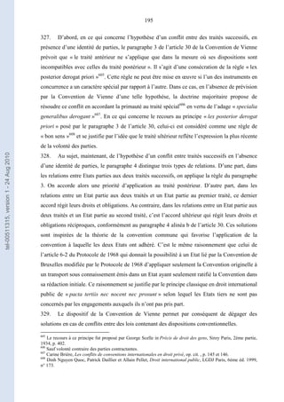 195
327. D’abord, en ce qui concerne l’hypothèse d’un conflit entre des traités successifs, en
présence d’une identité de parties, le paragraphe 3 de l’article 30 de la Convention de Vienne
prévoit que « le traité antérieur ne s’applique que dans la mesure où ses dispositions sont
incompatibles avec celles du traité postérieur ». Il s’agit d’une consécration de la règle « lex
posterior derogat priori »605
. Cette règle ne peut être mise en œuvre si l’un des instruments en
concurrence a un caractère spécial par rapport à l’autre. Dans ce cas, en l’absence de prévision
par la Convention de Vienne d’une telle hypothèse, la doctrine majoritaire propose de
résoudre ce conflit en accordant la primauté au traité spécial606
en vertu de l’adage « specialia
generalibus derogant »607
. En ce qui concerne le recours au principe « lex posterior derogat
priori » posé par le paragraphe 3 de l’article 30, celui-ci est considéré comme une règle de
« bon sens »608
et se justifie par l’idée que le traité ultérieur reflète l’expression la plus récente
de la volonté des parties.
328. Au sujet, maintenant, de l’hypothèse d’un conflit entre traités successifs en l’absence
d’une identité de parties, le paragraphe 4 distingue trois types de relations. D’une part, dans
les relations entre Etats parties aux deux traités successifs, on applique la règle du paragraphe
3. On accorde alors une priorité d’application au traité postérieur. D’autre part, dans les
relations entre un Etat partie aux deux traités et un Etat partie au premier traité, ce dernier
accord régit leurs droits et obligations. Au contraire, dans les relations entre un Etat partie aux
deux traités et un Etat partie au second traité, c’est l’accord ultérieur qui régit leurs droits et
obligations réciproques, conformément au paragraphe 4 alinéa b de l’article 30. Ces solutions
sont inspirées de la théorie de la convention commune qui favorise l’application de la
convention à laquelle les deux Etats ont adhéré. C’est le même raisonnement que celui de
l’article 6-2 du Protocole de 1968 qui donnait la possibilité à un Etat lié par la Convention de
Bruxelles modifiée par le Protocole de 1968 d’appliquer seulement la Convention originelle à
un transport sous connaissement émis dans un Etat ayant seulement ratifié la Convention dans
sa rédaction initiale. Ce raisonnement se justifie par le principe classique en droit international
public de « pacta tertiis nec nocent nec prosunt » selon lequel les Etats tiers ne sont pas
concernés par les engagements auxquels ils n’ont pas pris part.
329. Le dispositif de la Convention de Vienne permet par conséquent de dégager des
solutions en cas de conflits entre des lois contenant des dispositions conventionnelles.
605
Le recours à ce principe fut proposé par George Scelle in Précis de droit des gens, Sirey Paris, 2ème partie,
1934, p. 402.
606
Sauf volonté contraire des parties contractantes.
607
Carine Brière, Les conflits de conventions internationales en droit privé, op. cit. , p. 145 et 146.
608
Dinh Nguyen Quoc, Patrick Daillier et Allain Pellet, Droit international public, LGDJ Paris, 6ème éd. 1999,
n° 173.
tel-00511315,version1-24Aug2010
 