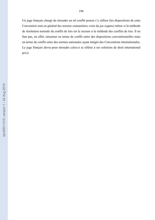 196
Un juge français chargé de résoudre un tel conflit pourra s’y référer (les dispositions de cette
Convention sont en général des normes coutumières voire du jus cogens) même si la méthode
de résolution normale du conflit de lois est le recours à la méthode des conflits de lois. Il ne
faut pas, en effet, raisonner en terme de conflit entre des dispositions conventionnelles mais
en terme de conflit entre des normes nationales ayant intégré des Conventions internationales.
Le juge français devra pour résoudre celui-ci se référer à ses solutions de droit international
privé.
tel-00511315,version1-24Aug2010
 
