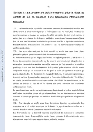 197
Section II – La vocation du droit international privé à régler les
conflits de lois en présence d’une Convention internationale
étrangère
330. l’affirmation selon laquelle les conventions contenant du droit matériel auraient pour
effet d’écarter, et non d’éliminer puisque le conflit de lois n’est pas résolu, tout conflit de lois
dans les matières envisagées, est inexacte. En effet, en matière de droit privé maritime il
existe, d’un pays à l’autre, des différences législatives susceptibles d’entraîner des conflits de
lois. De plus, les Conventions internationales permettant d’unifier la législation en matière de
transport maritime de marchandises sont, comme il l’a été vu, incapables de résoudre tous les
conflits se présentant.
331. Une convention contenant du droit matériel ne semble pas, pour deux raisons
principales, pouvoir garantir une unification du droit dans une matière.
La première raison est qu’elle ne peut couvrir tous les rapports juridiques. C’est le cas de la
lacune des conventions internationales ou du renvoi à une loi nationale désignée dans la
convention. La convention peut être incomplète parce que les Etats signataires ne voulaient
pas couper la voie à un libre développement de la pratique qu’ils estimaient salutaire ou tout
simplement parce que les rédacteurs n’ont pas pensé à toutes les hypothèses de conflit qui
pouvaient exister. Une des illustrations les plus célèbre de lacune de Convention en matière de
transport maritime de marchandises a concerné la Convention de Bruxelles de 1924. Celle-ci
ne précise pas quelles sont les formes nécessaires à la validité du connaissement, ou des
clauses de celui-ci. Il faut de ce fait revenir aux droits nationaux qui solutionnent
différemment ces points.
La seconde raison est que les conventions contenant du droit matériel ne font jamais l’objet de
ratifications universelles, que ce soit par désaccord des Etats sur leur contenu ou parce que
des Etats ne veulent pas participer aux tentatives d’unification pour garder leur indépendance
totale.
332. Pour résoudre un conflit entre deux dispositions d’origine conventionnelle dont
seulement une a été ratifiée ou adoptée par la France, le juge devra d’abord rechercher la
solution du conflit dans les Conventions en conflit elles-mêmes.
Les Conventions sur le transport maritime international de marchandises contiennent
seulement des clauses de compatibilité ou des clauses prévoyant la dénonciation des autres
Conventions, lorsqu’elles sont adoptées dans un seul ordre juridique.
tel-00511315,version1-24Aug2010
 