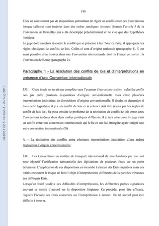 198
Elles ne contiennent pas de dispositions permettant de régler un conflit entre ces Conventions
lorsque celles-ci sont insérées dans des ordres juridiques distincts (hormis l’article 5 de la
Convention de Bruxelles qui a été développé précédemment et ne vise que des hypothèses
limitées).
Le juge doit toutefois résoudre le conflit qui se présente à lui. Pour ce faire, il appliquera les
règles classiques de conflits de lois. Celles-ci sont d’origine nationale (paragraphe 1). Il est
aussi possible d’en trouver dans une Convention internationale dont la France est partie : la
Convention de Rome (paragraphe 2).
Paragraphe 1 - La résolution des conflits de lois et d’interprétations en
présence d’une Convention internationale
333. Cette étude ne serait pas complète sans l’examen d’un cas particulier : celui du conflit
non pas entre plusieurs dispositions d’origine conventionnelle mais entre plusieurs
interprétations judiciaires de dispositions d’origine conventionnelle. Il faudra se demander si
dans cette hypothèse il y a un conflit de lois et si celui-ci doit être résolu par les règles de
conflit de lois (A). Se pose ensuite le problème de la résolution du conflit de lois entre deux
Conventions insérées dans deux ordres juridiques différents, il y aura alors pour le juge saisi
un conflit entre une convention internationale qui le lie et une loi étrangère ayant intégré une
autre convention internationale (B).
A – La résolution des conflits entre plusieurs interprétations judiciaires d’une même
disposition d’origine conventionnelle
334. Les Conventions en matière de transport international de marchandises par mer ont
pour objectif l’unification substantielle des législations de plusieurs Etats sur un point
déterminé. L’application de ces dispositions en incombe à chacun des Etats membres mais ces
traités encourent le risque de faire l’objet d’interprétations différentes de la part des tribunaux
des différents Etats.
Lorsqu’un traité soulève des difficultés d’interprétations, les différentes parties signataires
peuvent se mettre d’accord sur la disposition litigieuse. Ce procédé, pour être efficace,
requiert l’accord des Etats concernés sur l’interprétation à donner. Un tel accord peut être
difficile à trouver.
tel-00511315,version1-24Aug2010
 