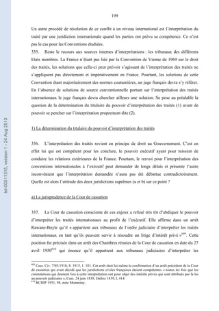 199
Un autre procédé de résolution de ce conflit à un niveau international est l’interprétation du
traité par une juridiction internationale quand les parties ont prévu sa compétence. Ce n’est
pas le cas pour les Conventions étudiées.
335. Reste le recours aux sources internes d’interprétations : les tribunaux des différents
Etats membres. La France n’étant pas liée par la Convention de Vienne de 1969 sur le droit
des traités, les solutions que celle-ci peut prévoir s’agissant de l’interprétation des traités ne
s’appliquent pas directement et impérativement en France. Pourtant, les solutions de cette
Convention étant majoritairement des normes coutumières, un juge français devra s’y référer.
En l’absence de solutions de source conventionnelle portant sur l’interprétation des traités
internationaux le juge français devra chercher ailleurs une solution. Se pose au préalable la
question de la détermination du titulaire du pouvoir d’interprétation des traités (1) avant de
pouvoir se pencher sur l’interprétation proprement dite (2).
1) La détermination du titulaire du pouvoir d’interprétation des traités
336. L’interprétation des traités revient en principe de droit au Gouvernement. C’est en
effet lui qui est compétent pour les conclure, le pouvoir exécutif ayant pour mission de
conduire les relations extérieures de la France. Pourtant, le renvoi pour l’interprétation des
conventions internationales à l’exécutif peut demander de longs délais et présente l’autre
inconvénient que l’interprétation demandée n’aura pas été débattue contradictoirement.
Quelle est alors l’attitude des deux juridictions suprêmes (a et b) sur ce point ?
a) La jurisprudence de la Cour de cassation
337. La Cour de cassation consciente de ces enjeux a refusé très tôt d’abdiquer le pouvoir
d’interpréter les traités internationaux au profit de l’exécutif. Elle affirme dans un arrêt
Rawane-Boyle qu’il « appartient aux tribunaux de l’ordre judiciaire d’interpréter les traités
internationaux en tant qu’ils peuvent servir à résoudre un litige d’intérêt privé »609
. Cette
position fut précisée dans un arrêt des Chambres réunies de la Cour de cassation en date du 27
avril 1950610
qui énonce qu’il appartient aux tribunaux judiciaires d’interpréter les
609
Cass. Civ. 7/03/1910, S. 1915, 1. 101. Cet arrêt était lui-même la confirmation d’un arrêt précédent de la Cour
de cassation qui avait décidé que les juridictions civiles françaises étaient compétentes « toutes les fois que les
constatations qui donnent lieu à cette interprétation ont pour objet des intérêts privés qui sont attribués par la loi
au pouvoir judiciaire », Cass. 24 juin 1839, Dalloz 1839, I, 414.
610
RCDIP 1951, 98, note Monneray.
tel-00511315,version1-24Aug2010
 