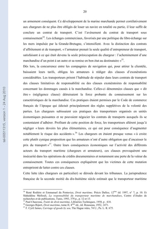 20
un armement conséquent. Ce développement de la marine marchande permet corrélativement
aux chargeurs de ne plus être obligés de louer un navire en totalité ou partie, il leur suffit de
conclure un contrat de transport. C’est l’avènement du contrat de transport sous
connaissement34
. Les échanges commerciaux, favorisés par une politique du libre-échange sur
les mers impulsée par la Grande-Bretagne, s’intensifient. Avec la distinction des contrats
d’affrètement et de transport, « l’armateur prenait la seule qualité d’entrepreneur de transport,
satisfaisant à ce qui était devenu la seule préoccupation du chargeur : l’acheminement d’une
marchandise d’un point à un autre et sa remise en bon état au destinataire »35
.
Dès lors, la concurrence entre les compagnies de navigation qui, pour attirer la clientèle,
baissaient leurs tarifs, obligea les armateurs à rédiger des clauses d’exonérations
considérables. Les transporteurs prirent l’habitude de stipuler dans leurs contrats de transport
des clauses limitatives de responsabilité ou des clauses exonératoires de responsabilité
concernant les dommages causés à la marchandise. Celles-ci dénommées clauses que « dit
être » (négligence clause) détruisaient la force probante du connaissement sur les
caractéristiques de la marchandise. Ces pratiques étaient permises par le Code de commerce
français de l’époque qui édictait principalement des règles supplétives de la volonté des
parties. Les chargeurs subissaient ces pratiques des transporteurs organisés en unités
économiques puissantes et ne pouvaient négocier les contrats de transports auxquels ils se
contentaient d’adhérer. Profitant de cette position de force, les transporteurs allèrent jusqu’à
négliger « leurs devoirs les plus élémentaires, ce qui eut pour conséquence d’augmenter
notablement le risque des accidents ».36
Les chargeurs en étaient presque venus « à croire
cette plutôt cynique proposition que les armateurs n’ont d’autre obligation que d’encaisser le
prix du transport »37
. Outre leurs conséquences économiques sur l’activité des différents
acteurs du transport maritime (chargeurs et armateurs), ces clauses provoquèrent une
insécurité dans les opérations de crédits documentaires et notamment une perte de la valeur du
connaissement. Toutes ces conséquences expliquèrent que les victimes de cette mutation
entreprirent de lutter contre ces clauses.
Cette lutte (des chargeurs en particulier) se déroula devant les tribunaux. La jurisprudence
française de la seconde moitié du dix-huitième siècle estimait que le transporteur maritime
34
René Rodière et Emmanuel du Pontavice, Droit maritime, Précis Dalloz, 12ème
éd. 1997, n° 7, p. 10. Et
Slaheddine Mellouli, La responsabilité du transporteur maritime de marchandises, Centre d’études de
recherches et de publications, Tunis, 1993, 379 p., p. 12 et 13.
35
Paul Chauveau, Traité de droit maritime, Librairies Techniques, 1958, p . 418.
36
Georges Ripert, Droit maritime, tome II, 4ème
éd., éd. Rousseau, 1952, 1471.
37
F. Cyril James, Carriage of goods by sea, The Hague rules, 74 U., Pa. L. R. 675.
tel-00511315,version1-24Aug2010
 