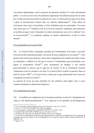 200
conventions diplomatiques, sauf en présence de questions touchant à l’« ordre international
public ». La mise en œuvre de cette distinction apparaissait très délicate puisqu’elle ne tenait
pas à l’objet du traité mais plutôt à la question de savoir si l’intervention du juge est de nature
à gêner le Gouvernement français dans ses relations diplomatiques611
. Cette affaire de
circonstance était source d’incertitude, et donc d’arbitraire pour les justiciables. C’est pour
cette raison que la 1ère
Chambre civile de la Cour de cassation a abandonné cette distinction
en confiant au juge le soin d’interpréter les traités internationaux sans avoir à solliciter l’avis
du Gouvernement612
. La juridiction suprême en matière administrative a-t-elle la même
attitude ?
b) La jurisprudence du Conseil d’Etat
338. Le Conseil d’Etat a longtemps considéré que l’interprétation d’un traité, c’est-à-dire
d’un acte de droit international public, relevait de la seule compétence de ses auteurs613
. Cette
position était motivée par plusieurs raisons dont l’augmentation du nombre des traités et donc
du contentieux y afférant et le fait que le recours à l’interprétation gouvernementale avait,
depuis la jurisprudence Nicolo614
, pour conséquence de déléguer à une autorité
gouvernementale le pouvoir que le juge tire de l’article 55 de la Constitution d’écarter
l’application d’une loi contraire à un traité. Le Conseil d’Etat a modifié sa position. Dans un
arrêt du 29 juin 1990615
, le Conseil d’Etat a estimé que le juge administratif avait le pouvoir
d’interpréter lui-même les traités616
.
La question de savoir qui peut interpréter les lois uniformes étant réglée, reste à savoir
comment interpréter les dispositions litigieuses.
2) L’interprétation des traités
339. Le problème de l’application des Conventions maritimes et donc de l’interprétation de
celles-ci a été abordé précédemment617
. Il ne s’agit pas ici de reprendre ces développements
611
Yvon Loussouarn et Pierre Bourel, Droit international privé, op. cit. p. 35 et 36.
612
Cass. Civ. I 19/12/1995, RCDIP 1996, 468, obs. Oppetit.
613
Cf. par exemple : Conseil d’Etat, Assemblée, 03/07/1931, S. 1932, 3. 129.
614
Conseil d’Etat, 20/10/1989, GAJDIP, op. cit. n°55-56, p. 531 et s.
615
Arrêt Gisti, D. 1990, 560, obs. Sabourin. RCDIP 1991, 61, obs. Lagarde.
616
Ce pouvoir d’interprétation reconnu au juge administratif ne s’étend pas à l’appréciation de la condition de
réciprocité prévue par l’article 55 de la Constitution. Cf. un arrêt du Conseil d’Etat en date du 9/04/1999, D
1999, IR, 174.
617
Supra n° 131.
tel-00511315,version1-24Aug2010
 