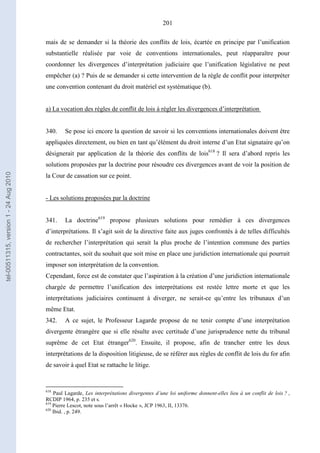 201
mais de se demander si la théorie des conflits de lois, écartée en principe par l’unification
substantielle réalisée par voie de conventions internationales, peut réapparaître pour
coordonner les divergences d’interprétation judiciaire que l’unification législative ne peut
empêcher (a) ? Puis de se demander si cette intervention de la règle de conflit pour interpréter
une convention contenant du droit matériel est systématique (b).
a) La vocation des règles de conflit de lois à régler les divergences d’interprétation
340. Se pose ici encore la question de savoir si les conventions internationales doivent être
appliquées directement, ou bien en tant qu’élément du droit interne d’un Etat signataire qu’on
désignerait par application de la théorie des conflits de lois618
? Il sera d’abord repris les
solutions proposées par la doctrine pour résoudre ces divergences avant de voir la position de
la Cour de cassation sur ce point.
- Les solutions proposées par la doctrine
341. La doctrine619
propose plusieurs solutions pour remédier à ces divergences
d’interprétations. Il s’agit soit de la directive faite aux juges confrontés à de telles difficultés
de rechercher l’interprétation qui serait la plus proche de l’intention commune des parties
contractantes, soit du souhait que soit mise en place une juridiction internationale qui pourrait
imposer son interprétation de la convention.
Cependant, force est de constater que l’aspiration à la création d’une juridiction internationale
chargée de permettre l’unification des interprétations est restée lettre morte et que les
interprétations judiciaires continuent à diverger, ne serait-ce qu’entre les tribunaux d’un
même Etat.
342. A ce sujet, le Professeur Lagarde propose de ne tenir compte d’une interprétation
divergente étrangère que si elle résulte avec certitude d’une jurisprudence nette du tribunal
suprême de cet Etat étranger620
. Ensuite, il propose, afin de trancher entre les deux
interprétations de la disposition litigieuse, de se référer aux règles de conflit de lois du for afin
de savoir à quel Etat se rattache le litige.
618
Paul Lagarde, Les interprétations divergentes d’une loi uniforme donnent-elles lieu à un conflit de lois ? ,
RCDIP 1964, p. 235 et s.
619
Pierre Lescot, note sous l’arrêt « Hocke », JCP 1963, II, 13376.
620
Ibid. , p. 249.
tel-00511315,version1-24Aug2010
 