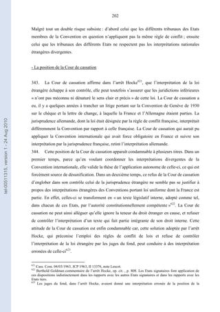 202
Malgré tout un double risque subsiste : d’abord celui que les différents tribunaux des Etats
membres de la Convention en question n’appliquent pas la même règle de conflit ; ensuite
celui que les tribunaux des différents Etats ne respectent pas les interprétations nationales
étrangères divergentes.
- La position de la Cour de cassation
343. La Cour de cassation affirme dans l’arrêt Hocke621
, que l’interprétation de la loi
étrangère échappe à son contrôle, elle peut toutefois s’assurer que les juridictions inférieures
« n’ont pas méconnu ni dénaturé le sens clair et précis » de cette loi. La Cour de cassation a
eu, il y a quelques années à trancher un litige portant sur la Convention de Genève de 1930
sur le chèque et la lettre de change, à laquelle la France et l’Allemagne étaient parties. La
jurisprudence allemande, dont la loi était désignée par la règle de conflit française, interprétait
différemment la Convention par rapport à celle française. La Cour de cassation qui aurait pu
appliquer la Convention internationale qui avait force obligatoire en France et suivre son
interprétation par la jurisprudence française, retint l’interprétation allemande.
344. Cette position de la Cour de cassation apparaît condamnable à plusieurs titres. Dans un
premier temps, parce qu’en voulant coordonner les interprétations divergentes de la
Convention internationale, elle valide la thèse de l’application autonome de celle-ci, ce qui est
forcément source de désunification. Dans un deuxième temps, ce refus de la Cour de cassation
d’englober dans son contrôle celui de la jurisprudence étrangère ne semble pas se justifier à
propos des interprétations étrangères des Conventions portant loi uniforme dont la France est
partie. En effet, celles-ci se transforment en « un texte législatif interne, adopté comme tel,
dans chacun de ces Etats, par l’autorité constitutionnellement compétente »622
. La Cour de
cassation ne peut ainsi alléguer qu’elle ignore la teneur du droit étranger en cause, et refuser
de contrôler l’interprétation d’un texte qui fait partie intégrante de son droit interne. Cette
attitude de la Cour de cassation est enfin condamnable car, cette solution adoptée par l’arrêt
Hocke, qui préconise l’emploi des règles de conflit de lois et refuse de contrôler
l’interprétation de la loi étrangère par les juges du fond, peut conduire à des interprétation
erronées de celle-ci623
.
621
Cass. Com. 04/03/1963, JCP 1963, II 13376, note Lescot.
622
Berthold Goldman commentaire de l’arrêt Hocke, op. cit. , p. 808. Les Etats signataires font application de
ces dispositions indistinctement dans les rapports avec les autres Etats signataires et dans les rapports avec les
Etats tiers.
623
Les juges du fond, dans l’arrêt Hocke, avaient donné une interprétation erronée de la position de la
tel-00511315,version1-24Aug2010
 