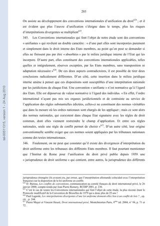 203
On assiste au développement des conventions internationales d’unification du droit624
; et il
est évident que plus l’œuvre d’unification s’éloigne dans le temps, plus les risques
d’interprétations divergentes se multiplient625
.
345. Les Conventions internationales qui font l’objet de notre étude sont des conventions
« unifiantes » qui revêtent un double caractère : « d’une part elles sont incorporées purement
et simplement dans le droit interne des Etats membres, au point qu’on peut se demander si
elles ne finissent pas par être « absorbées » par le milieu juridique interne de l’Etat qui les
incorpore. D’autre part, elles constituent des conventions internationales applicables, telles
quelles et intégralement, réserves exceptées, par les Etats membres, sans transposition ni
adaptation nécessaire »626
. De ces deux aspects contradictoires, il est possible de tirer deux
conclusions radicalement différentes. D’un côté, cette insertion dans le milieu juridique
interne amène à penser que ces dispositions sont susceptibles d’une interprétation nationale
par les juridictions de chaque Etat. Une convention « unifiante » n’est normative qu’à l’égard
des Etats. Elle est dépourvue de valeur normative à l’égard des individus. « En effet, l’ordre
international n’ayant pas mis ses organes juridictionnels et de contrainte au service de
l’application des règles substantielles édictées, celles-ci ne constituent des normes véritables
que dans la mesure où les ordres nationaux sont chargés de les appliquer ; mais ce sont alors
des normes nationales, qui coexistent dans chaque Etat signataire avec les règles de droit
commun, dont elles viennent restreindre le champ d’application. Et entre ces règles
nationales, seule une règle de conflit permet de choisir »627
. D’un autre côté, leur origine
conventionnelle semble exiger que ces normes soient appliquées par les tribunaux nationaux
comme des textes internationaux.
346. Finalement, on ne peut que constater qu’il existe des divergences d’interprétation du
droit uniforme entre les tribunaux des différents Etats membres. Il faut pourtant mentionner
que l’Institut de Rome pour l’unification du droit privé publie depuis 1959 une
« jurisprudence de droit uniforme » qui contient, entre autres, la jurisprudence des différents
jurisprudence étrangère (ils avaient cru, par erreur, que l’interprétation allemande coïncidait avec l’interprétation
française) sur la disposition de la loi uniforme en conflit.
624
D. Bureau, Les conflits de conventions, communication au comité français de droit international privé, le 26
janvier 2000, compte-rendu par Jean Pierre Remery, RCDIP 2001, p. 230.
625
C’est le cas de toutes les Conventions internationales qui font l’objet de cette étude, la plus récente étant le
Protocole modificatif de la Convention de Bruxelles de 1979 qui a donc plus de 25 ans !
626
Paul Lagarde, Les interprétations divergentes d’une loi uniforme donnent-elles lieu à un conflit de lois ? , op.
cit. , p. 244.
627
Pierre Mayer et Vincent Heuzé, Droit international privé, Montchrestien Paris, 8ème
éd. 2004, n° 94, p. 71 et
72.
tel-00511315,version1-24Aug2010
 