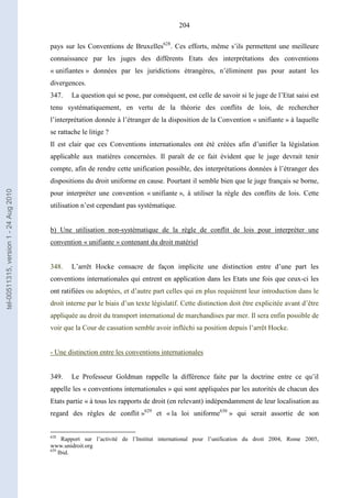 204
pays sur les Conventions de Bruxelles628
. Ces efforts, même s’ils permettent une meilleure
connaissance par les juges des différents Etats des interprétations des conventions
« unifiantes » données par les juridictions étrangères, n’éliminent pas pour autant les
divergences.
347. La question qui se pose, par conséquent, est celle de savoir si le juge de l’Etat saisi est
tenu systématiquement, en vertu de la théorie des conflits de lois, de rechercher
l’interprétation donnée à l’étranger de la disposition de la Convention « unifiante » à laquelle
se rattache le litige ?
Il est clair que ces Conventions internationales ont été créées afin d’unifier la législation
applicable aux matières concernées. Il paraît de ce fait évident que le juge devrait tenir
compte, afin de rendre cette unification possible, des interprétations données à l’étranger des
dispositions du droit uniforme en cause. Pourtant il semble bien que le juge français se borne,
pour interpréter une convention « unifiante », à utiliser la règle des conflits de lois. Cette
utilisation n’est cependant pas systématique.
b) Une utilisation non-systématique de la règle de conflit de lois pour interpréter une
convention « unifiante » contenant du droit matériel
348. L’arrêt Hocke consacre de façon implicite une distinction entre d’une part les
conventions internationales qui entrent en application dans les Etats une fois que ceux-ci les
ont ratifiées ou adoptées, et d’autre part celles qui en plus requièrent leur introduction dans le
droit interne par le biais d’un texte législatif. Cette distinction doit être explicitée avant d’être
appliquée au droit du transport international de marchandises par mer. Il sera enfin possible de
voir que la Cour de cassation semble avoir infléchi sa position depuis l’arrêt Hocke.
- Une distinction entre les conventions internationales
349. Le Professeur Goldman rappelle la différence faite par la doctrine entre ce qu’il
appelle les « conventions internationales » qui sont appliquées par les autorités de chacun des
Etats partie « à tous les rapports de droit (en relevant) indépendamment de leur localisation au
regard des règles de conflit »629
et « la loi uniforme630
» qui serait assortie de son
628
Rapport sur l’activité de l’Institut international pour l’unification du droit 2004, Rome 2005,
www.unidroit.org
629
Ibid.
tel-00511315,version1-24Aug2010
 
