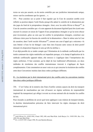 207
textes ne sera pas assurée, ou du moins contrôlée par une juridiction internationale unique,
mieux vaut les coordonner que les ignorer… ».
353. Pour conclure sur ce point il faut signaler que la Cour de cassation semble avoir
infléchi sa position depuis l’arrêt Hocke puisqu’elle admet le contrôle de la dénaturation par
des juges du fond de la jurisprudence étrangère. Ainsi, avec les arrêts Olivier et Buzyn643
, la
Cour de cassation considère que « le sens apparent du document législatif peut être écarté sans
encourir la censure en raison de l’apport d’une jurisprudence étrangère et qu’un texte obscur
peut inversement, grâce au sens que lui confère la jurisprudence étrangère, constituer une
référence claire pour les besoins du contrôle de la dénaturation ». Dans le même sens la Cour
de cassation, dans l’arrêt société Africatour644
, censure une cour d’appel qui a méconnu « le
sens littéral » d’une loi du Sénégal « sans faire état d’aucune autre source de droit positif
donnant à la disposition litigieuse le sens qu’elle lui attribue ».
Il est déjà possible de se rendre compte que l’élimination de la méthode conflictuelle par les
traités contenant des règles matérielles est imparfaite puisque, si le champ d’application de la
méthode conflictuelle apparaît réduit, elle retrouve à s’appliquer dans l’interprétation des
règles uniformes. Il faut constater, qu’en dépit de leur traditionnel affrontement, ces deux
méthodes de résolutions des conflits internationaux trouvent à s’appliquer de façon
complémentaire. Cette constatation est aussi vraie en ce qui concerne la résolution des conflits
entre deux Conventions insérées dans deux ordres juridiques différents.
B – La résolution par le droit international privé des conflits entre les conventions insérées
dans deux ordres juridiques différents
354. C’est l’échec de la tentative des Etats d’unifier certains aspects du droit du transport
international de marchandises par mer (d’assurer un régime uniforme de responsabilité
impératif du transporteur) qui oblige à revenir au niveau national afin de trancher les conflits
de lois.
Pour résoudre ce problème de savoir quel texte appliquer à une relation de transport donnée,
la doctrine internationaliste préconise de faire intervenir les règles classiques du droit
international privé.
643
Arrêt Olivier Civ. 02/02/1982, Clunet 1982, 690, note Muir-Watt. Arrêt Buzyn, Civ. 19/03/1991, Rev. Crit.
1992, 88, note Muir-Watt.
644
Civ. I, 01/07/1997, Clunet 1998, 98, note Barrière-Brousse.
tel-00511315,version1-24Aug2010
 