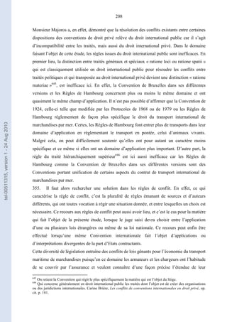 208
Monsieur Majoros a, en effet, démontré que la résolution des conflits existants entre certaines
dispositions des conventions de droit privé relève du droit international public car il s’agit
d’incompatibilité entre les traités, mais aussi du droit international privé. Dans le domaine
faisant l’objet de cette étude, les règles issues du droit international public sont inefficaces. En
premier lieu, la distinction entre traités généraux et spéciaux « ratione loci ou ratione spatii »
qui est classiquement utilisée en droit international public pour résoudre les conflits entre
traités politiques et qui transposée au droit international privé devient une distinction « ratione
materiae »645
, est inefficace ici. En effet, la Convention de Bruxelles dans ses différentes
versions et les Règles de Hambourg concernent plus ou moins le même domaine et ont
quasiment le même champ d’application. Il n’est pas possible d’affirmer que la Convention de
1924, celle-ci telle que modifiée par les Protocoles de 1968 ou de 1979 ou les Règles de
Hambourg réglementent de façon plus spécifique le droit du transport international de
marchandises par mer. Certes, les Règles de Hambourg font entrer plus de transports dans leur
domaine d’application en réglementant le transport en pontée, celui d’animaux vivants.
Malgré cela, on peut difficilement soutenir qu’elles ont pour autant un caractère moins
spécifique et ce même si elles ont un domaine d’application plus important. D’autre part, la
règle du traité hiérarchiquement supérieur646
est ici aussi inefficace car les Règles de
Hambourg comme la Convention de Bruxelles dans ses différentes versions sont des
Conventions portant unification de certains aspects du contrat de transport international de
marchandises par mer.
355. Il faut alors rechercher une solution dans les règles de conflit. En effet, ce qui
caractérise la règle de conflit, c’est la pluralité de règles émanant de sources et d’auteurs
différents, qui ont toutes vocation à régir une situation donnée, et entre lesquelles un choix est
nécessaire. Ce recours aux règles de conflit peut aussi avoir lieu, et c’est le cas pour la matière
qui fait l’objet de la présente étude, lorsque le juge saisi devra choisir entre l’application
d’une ou plusieurs lois étrangères ou même de sa loi nationale. Ce recours peut enfin être
effectué lorsqu’une même Convention internationale fait l’objet d’applications ou
d’interprétations divergentes de la part d’Etats contractants.
Cette diversité de législation entraîne des conflits de lois gênants pour l’économie du transport
maritime de marchandises puisqu’en ce domaine les armateurs et les chargeurs ont l’habitude
de se couvrir par l’assurance et veulent connaître d’une façon précise l’étendue de leur
645
On retient la Convention qui régit le plus spécifiquement la matière qui est l’objet du litige.
646
Qui concerne généralement en droit international public les traités dont l’objet est de créer des organisations
ou des juridictions internationales. Carine Brière, Les conflits de conventions internationales en droit privé, op.
cit. p. 181.
tel-00511315,version1-24Aug2010
 