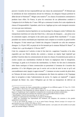 21
pouvait s’exonérer de leur responsabilité par une clause du connaissement38
. N’obtenant pas
la satisfaction de leurs réclamations devant les tribunaux, les chargeurs français portèrent le
débat devant le Parlement39
. Malgré cette tentative40
, les clauses d’exonération continuèrent à
produire leurs effets. En France, la prise de conscience de ces phénomènes conduisit à
l’adoption de la loi Rabier du 17 mars 1905 qui a commencé à mettre fin à cette stipulation de
clauses d’irresponsabilité. Cependant, cette loi ne s’applique qu’aux seuls transports terrestres
et à ceux par eaux intérieures.
16. La première réaction législative en vue de protéger les chargeurs contre l’arbitraire des
transporteurs maritimes est venue des Etats-Unis, « alors pays de chargeurs…..aux prises avec
les armements anglais, norvégiens et des autres pays à grande flotte marchande »41
. Ce pays
possédait une marine marchande peu importante mais comptait en revanche un grand nombre
de chargeurs. Il était naturel que l’intérêt des chargeurs l’emportât sur celui des armateurs
étrangers. Le 10 juin 1892, un projet de loi fut introduit par le sénateur Michael D. Harter42
, le
« Harter Act », qui fut adopté le 13 février 189343
.
Cette loi, composée de 8 articles et dont le but était de « supprimer l’anarchie et les abus
engendrés par une liberté absolue des contrats », instaura un régime légal impératif qui
prohiba l’insertion dans les connaissements de toutes les clauses d’exonération pour pertes ou
avaries causées aux marchandises résultant de fautes ou négligences dans le chargement,
l’arrimage, la garde ou la livraison des marchandises. Le Harter Act fait ainsi la distinction
entre fautes nautiques et fautes commerciales en permettant à l’armateur de s’exonérer des
premières s’il a fait diligence pour que le navire soit en état de tenir la mer et qu’il soit
convenablement armé, équipé et approvisionné44
. L’armateur est ainsi exonéré de plein droit,
en l’absence de toute convention, des conséquences des fautes du capitaine et de l’équipage
dans la navigation et dans l’administration du navire. Ce régime est impératif45
. L’apport
principal du Harter Act, outre l’obligation qui est faite au transporteur de délivrer un
38
Il pouvait s’exonérer des fautes commerciales ou nautiques de ses différents agents. Cf. Cass. Civ. 23-02-
1864, D 1864, I, 168 et Cass. Civ. 20-01-1869, D 1869, I 94.
39
Par l’entremise d’une proposition de réforme déposée le 10 avril 1886 par deux députés du Havre MM F.
Faure et J. Siegfried qui visait à empêcher le transporteur de s’exonérer de ses fautes commerciales.
40
Puis celle renouvelée par les ministres du commerce et de la marine MM Trarieux et Lebon.
41
René Rodière, Traité de droit maritime, op. cit. tome II, n° 577.
42
Chargeur et représentant de l’Etat d’Ohio au Congrès de Washington.
43
Après une consultation des représentants des armateurs, des chargeurs, des assureurs et des grandes
corporations commerciales.
44
C’est ce qui ressort de l’article 3, cf. sur ce point Francis Sauvage, Manuel pratique du transport des
marchandises par mer, LGDJ, 1955, Paris, p. 10 et s.
45
L’article 5 du Harter Act frappe ces clauses d’une double sanction : sur le plan civil, de la nullité et sur le plan
pénal, une amende infligée à l’armateur.
tel-00511315,version1-24Aug2010
 