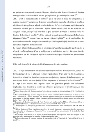 210
en quelque sorte reconnu le pouvoir d’imposer lui-même celle de ses règles dont il doit être
fait application ; c’est donc l’Etat, en tant que législation, qui est l’objet du choix »650
.
358. C’est ce caractère neutre et abstrait651
qui a été remis en cause par une partie de la
doctrine moderne652
qui propose de donner une coloration matérielle à la règle de conflit en
choisissant la loi applicable selon le résultat à obtenir. Il s’agit de règles de conflit à caractère
substantiel définies par le Professeur Lagarde comme celles « dont le but avoué est de
désigner l’ordre juridique qui permettra le plus sûrement d’obtenir le résultat voulu par
l’auteur de la règle de conflit »653
. Cette méthode apparaît, comme le souligne le Professeur
Gaudemet-Tallon,654
comme étant un facteur d’imprévisibilité655
et de déséquilibre des
relations internationales puisque cette méthode qui consiste pour le juge à rechercher tel ou tel
résultat est empreinte de nationalisme.
Le recours à la méthode des conflits de lois impose d’identifier au préalable quelle va être la
règle de conflit applicable. C’est le problème de la qualification lege fori. On classe dans les
catégories du for. La catégorie à laquelle la matière étudiée peut être rattachée doit ainsi être
recherchée.
b) La règle de conflit de lois applicable à la catégorie des actes juridiques
359. L’objet de cette étude est le contrat de transport maritime de marchandises, conclu par
le transporteur et par le chargeur ou leurs représentants. C’est une variété du contrat de
transport en général par lequel un transporteur professionnel s’engage à déplacer par mer sur
une relation définie, une marchandise définie, moyennant le paiement d’un fret déterminé656
.
Il s’agit d’une relation dans laquelle seules des personnes privées sont directement
impliquées. Sans énumérer le nombre de catégories que comporte le droit français, on peut
650
Pierre Mayer, Etat et le droit international privé, Revue française de théorie juridique, 1992 n°16, Etat/2, p.
37.
651
La doctrine de Savigny est aussi critiquée car elle postule l’existence d’une communauté de droit, qui sous-
tend l’ensemble de l’édifice théorique. Ce postulat apparaît démenti par la variabilité des catégories de
rattachement en fonction des pays. Daniel Gutmann, Droit international privé, Cours Dalloz, série droit privé,
Dalloz Paris, 1999, n° 32, p. 28.
652
Entre autres la doctrine américaine. Il s’agit d’auteurs tels que Currie, Von Mehren et Trautmann. Cf. sur ce
point Bernard Hanotiau, Le droit international privé américain, LGDJ Paris, 1979.
653
Paul Lagarde, Le principe de proximité dans le droit international privé contemporain, RCADI, 1986, I,
n°41.
654
Hélène Gaudemet-Tallon, L’utilisation de règles de conflit à caractère substantiel dans les conventions
internationales, in mélanges en l’honneur d’Yvon Loussouarn, L’internationalisation du droit, Dalloz Paris
1994, p. 186 et s.
655
Par exemple si on cherche la loi la plus favorable à une partie, une disposition d’une des lois peut lui être
favorable mais l’autre loi peut lui être aussi favorable sur un autre plan.
656
Définition du contrat de transport maritime de marchandises telle qu’elle résulte de l’article 15 de la loi du 18
juin 1966.
tel-00511315,version1-24Aug2010
 