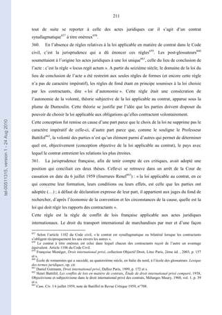211
tout de suite se reporter à celle des actes juridiques car il s’agit d’un contrat
synallagmatique657
à titre onéreux658
.
360. En l’absence de règles relatives à la loi applicable en matière de contrat dans le Code
civil, c’est la jurisprudence qui a dû énoncer ces règles659
. Les post-glossateurs660
soumettaient à l’origine les actes juridiques à une loi unique661
, celle du lieu de conclusion de
l’acte : c’est la règle « locus regit actum ». A partir du seizième siècle, le domaine de la loi du
lieu de conclusion de l’acte a été restreint aux seules règles de formes (et encore cette règle
n’a pas de caractère impératif), les règles de fond étant en principe soumises à la loi choisie
par les contractants, dite « loi d’autonomie ». Cette règle était une consécration de
l’autonomie de la volonté, théorie subjective de la loi applicable au contrat, apparue sous la
plume de Dumoulin. Cette théorie se justifie par l’idée que les parties doivent disposer du
pouvoir de choisir la loi applicable aux obligations qu’elles contractent volontairement.
Cette conception fut remise en cause d’une part parce que le choix de la loi ne supprime pas le
caractère impératif de celle-ci, d’autre part parce que, comme le souligne le Professeur
Battifol662
, la volonté des parties n’est qu’un élément parmi d’autres qui permet de déterminer
quel est, objectivement (conception objective de la loi applicable au contrat), le pays avec
lequel le contrat entretient les relations les plus étroites.
361. La jurisprudence française, afin de tenir compte de ces critiques, avait adopté une
position qui conciliait ces deux thèses. Celle-ci se retrouve dans un arrêt de la Cour de
cassation en date du 6 juillet 1959 (fourrures Renel663
) : « la loi applicable au contrat, en ce
qui concerne leur formation, leurs conditions ou leurs effets, est celle que les parties ont
adoptée (…) ; à défaut de déclaration expresse de leur part, il appartient aux juges du fond de
rechercher, d’après l’économie de la convention et les circonstances de la cause, quelle est la
loi qui doit régir les rapports des contractants ».
Cette règle est la règle de conflit de lois française applicable aux actes juridiques
internationaux. Le droit du transport international de marchandises par mer et d’une façon
657
Selon l’article 1102 du Code civil, « le contrat est synallagmatique ou bilatéral lorsque les contractants
s’obligent réciproquement les uns envers les autres ».
658
Le contrat à titre onéreux est celui dans lequel chacun des contractants reçoit de l’autre un avantage
équivalent. Article 1106 du Code Civil.
659
Françoise Monéger, Droit international privé, collection Objectif Droit, Litec Paris, 2ème éd. , 2003, p. 157
et s.
660
École de romanistes qui a succédé, au quatorzième siècle, en Italie du nord, à l’école des glossateurs. Lexique
des termes juridiques, op. cit.
661
Daniel Gutmann, Droit international privé, Dalloz Paris, 1999, p. 172 et s.
662
Henri Battifol, Les conflits de lois en matière de contrats, Étude de droit international privé comparé, 1938,
Objectivisme et subjectivisme dans le droit international privé des contrats, Mélanges Maury, 1960, vol. 1, p. 39
et s.
663
Cass. Civ. I 6 juillet 1959, note de Batiffol in Revue Critique 1959, n°708.
tel-00511315,version1-24Aug2010
 