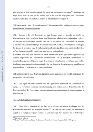 212
plus générale le droit maritime dont il fait partie, est une matière spécifique664
du fait de son
objet mais aussi du fait qu’elle donne lieu à des conflits impliquant des Conventions
internationales. Fait-elle l’objet de critères de rattachement spécifiques ?
2) L’existence de critères de rattachement spécifiques aux conflits impliquant des conventions
internationales ou au droit maritime
362. Comme il l’a été démontré, un juge français ayant à résoudre un conflit de
Conventions se trouve confronté à une insuffisance des solutions conventionnelles, celles-ci
se révélant inefficaces pour résoudre tous les cas de conflits de Conventions, la présence
d’une nouvelle Convention (projet de Convention de la CNUDCI) pouvant encore compliquer
les choses. Il revient au juge de pallier cette insuffisance des Etats qui pourrait conduire à ce
qu’une Convention ratifiée ou adoptée reste ignorée ou inappliquée.
Il dispose pour cela des solutions du droit international privé qu’il devra appliquer aux
conflits impliquant des conventions internationales sur le transport international de
marchandises par mer. Il pourra s’agir de critères de rattachements spécifiques aux conflits
impliquant des conventions internationales (a) ou du critère de rattachement spécifique au
droit maritime : l’utilisation de la loi du pavillon (b).
a) L’utilisation par le juge de critères de rattachement spécifiques aux conflits impliquant des
conventions internationales
363. Des règles de conflit comme celle de l’application impérative des Conventions ou
celle de la convention commune permettent de régler un certain nombre de conflits entre des
lois ayant intégré des Conventions internationales divergentes qui peuvent intervenir devant le
juge français.
- La règle de l’application impérative
364. Cette théorie, très contestée en doctrine, a été particulièrement développée pour les
Conventions maritimes par Monsieur Nicolas665
. En vertu de cette théorie, un transport au
départ de la France est toujours soumis à la Convention de 1924 modifiée par le Protocole de
664
Cf. infra n° 902 et s.
665
Pierre-Yves Nicolas, Les Règles de Hambourg devant les tribunaux français, DMF 1988, op. cit.
tel-00511315,version1-24Aug2010
 