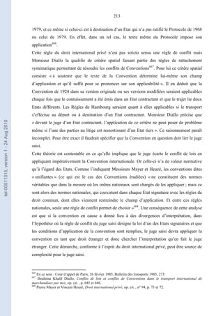 213
1979, et ce même si celui-ci est à destination d’un Etat qui n’a pas ratifié le Protocole de 1968
ou celui de 1979. En effet, dans un tel cas, le texte même du Protocole impose son
application666
.
Cette règle du droit international privé n’est pas stricto sensu une règle de conflit mais
Monsieur Diallo la qualifie de critère spatial faisant partie des règles de rattachement
systématique permettant de résoudre les conflits de Conventions667
. Pour lui ce critère spatial
consiste « à soutenir que le texte de la Convention détermine lui-même son champ
d’application et qu’il suffit pour se prononcer sur son applicabilité ». Il en déduit que la
Convention de 1924 dans sa version originale ou ses versions modifiées seraient applicables
chaque fois que le connaissement a été émis dans un Etat contractant et que le trajet lie deux
Etats différents. Les Règles de Hambourg seraient quant à elles applicables si le transport
s’effectue au départ ou à destination d’un Etat contractant. Monsieur Diallo précise que
« devant le juge d’un Etat contractant, l’application de ce critère ne peut poser de problème
même si l’une des parties au litige est ressortissant d’un Etat tiers ». Ce raisonnement paraît
incomplet. Pour être exact il faudrait spécifier que la Convention en question doit lier le juge
saisi.
Cette théorie est contestable en ce qu’elle implique que le juge écarte le conflit de lois en
appliquant impérativement la Convention internationale. Or celle-ci n’a de valeur normative
qu’à l’égard des Etats. Comme l’indiquent Messieurs Mayer et Heuzé, les conventions dites
« unifiantes » (ce qui est le cas des Conventions étudiées) « ne constituent des normes
véritables que dans la mesure où les ordres nationaux sont chargés de les appliquer ; mais ce
sont alors des normes nationales, qui coexistent dans chaque Etat signataire avec les règles de
droit commun, dont elles viennent restreindre le champ d’application. Et entre ces règles
nationales, seule une règle de conflit permet de choisir »668
. Une conséquence de cette analyse
est que si la convention en cause a donné lieu à des divergences d’interprétation, dans
l’hypothèse où la règle de conflit du juge saisi désigne la loi d’un des Etats signataires et que
les conditions d’application de la convention sont remplies, le juge saisi devra appliquer la
convention en tant que droit étranger et donc chercher l’interprétation qu’en fait le juge
étranger. Cette démarche, conforme à l’esprit du droit international privé, peut être source de
complexité pour le juge saisi.
666
En ce sens : Cour d’appel de Paris, 26 février 1985, Bulletin des transports 1985, 273.
667
Ibrahima Khalil Diallo, Conflits de lois et conflits de Conventions dans le transport international de
marchandises par mer, op. cit. , p. 645 et 646.
668
Pierre Mayer et Vincent Heuzé, Droit international privé, op. cit. , n° 94, p. 71 et 72.
tel-00511315,version1-24Aug2010
 
