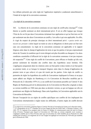 214
Les défauts présentés par cette règle de l’application impérative conduisent naturellement à
l’étude de la règle de la convention commune.
- La règle de la convention commune
365. La théorie de la convention commune est une règle de conflit plus classique669
. Cette
théorie se justifie aisément en droit international privé. Il est en effet logique que lorsque
l’Etat du for est lié par deux Conventions réclamant leur application et qu’un Etat tiers est lié
par seulement une des deux Conventions en conflit, c’est celle-ci qui sera applicable. En effet,
il s’agit du respect du principe classique en droit international privé : « pacta tertiis nec
nocent nec prosunt » selon lequel un traité ne crée ni obligations ni droits pour un Etat tiers
sans son consentement. La règle de la convention commune est applicable si le rapport
litigieux entre dans le champ d’application du texte et que les parties n’ont pas expressément
choisi de l’écarter (à condition que le texte désigné soit plus favorable au chargeur). Ces deux
conditions essentielles d’efficacité de la règle de la convention commune n’ont pas toujours
été respectées670
. Cette règle de conflit de Conventions, pour efficace et fondée qu’elle soit,
permet seulement de résoudre des conflits dans des hypothèses assez limitées. Elle
s’appliquera uniquement dans les relations entre un Etat partie à deux traités et un Etat partie
au premier traité, et ce lorsque le transport litigieux entre dans le champ d’application du
premier texte et que celui-ci n’a pas été écarté par les parties. Cette règle de conflit va
permettre de régler les hypothèses de conflit de Conventions impliquant la France et un pays
ayant adhéré aux Règles de Hambourg et à la Convention de Bruxelles modifiée par le
Protocole du 21 décembre 1979 ( il y a un conflit de Conventions possible car l’article 31 des
Règles de Hambourg prévoit la dénonciation de la Convention de Bruxelles originale et dans
sa version modifiée en 1968 mais pas dans sa dernière version, ce qui est logique car elle est
postérieure aux Règles de Hambourg). Dans cette hypothèse, la Convention applicable sera la
Convention de Bruxelles.
Devant l’incapacité de ces règles de conflits spécifiques aux conflits de lois impliquant des
Conventions internationales à régler toutes les difficultés, d’autres règles de conflit doivent
669
La règle de la convention commune figure à l’article 30-4 de la Convention de Vienne sur le droit des traités.
670
Cf. jurisprudence de la 5ème
Chambre de la Cour d’appel de Paris du 26/02/1985, « Christian Vieljeux », BT
1985, 273. Il s’agissait d’un transport entre la France et Abidjan, le connaissement ayant été émis en France
(Côte d’Ivoire). Transport pour lequel la Convention de 1924 dans sa version originelle avait vocation à
s’appliquer (ratifiée par la Côte d’Ivoire) ainsi que la Convention de 1924 modifiée par le Protocole de 1968
(ratifiée par la France). Les magistrats de la Cour d’appel ont appliqué la Convention de 1924 telle que modifiée
par le Protocole de 1968.
tel-00511315,version1-24Aug2010
 